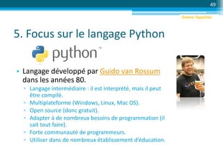 5. Focus sur le langage Python
• Langage développé par Guido van Rossum
dans les années 80.
▫ Langage intermédiaire : il est interprété, mais il peut
être compilé.
▫ Multiplateforme (Windows, Linux, Mac OS).
▫ Open source (donc gratuit).
▫ Adapter à de nombreux besoins de programmation (il
sait tout faire).
▫ Forte communauté de programmeurs.
▫ Utiliser dans de nombreux établissement d’éducation.
49
Emeric Tapachès
 