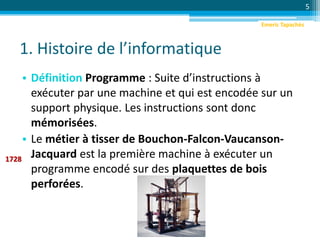 1. Histoire de l’informatique
• Définition Programme : Suite d’instructions à
exécuter par une machine et qui est encodée sur un
support physique. Les instructions sont donc
mémorisées.
• Le métier à tisser de Bouchon-Falcon-Vaucanson-
Jacquard est la première machine à exécuter un
programme encodé sur des plaquettes de bois
perforées.
5
1728
Emeric Tapachès
 