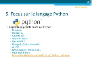 5. Focus sur le langage Python
• Logiciels ou projets basés sur Python :
▫ Dropbox,
▫ Blender 3,
▫ Cinéma 4D,
▫ World of Tanks,
▫ Battlefield 2,
▫ Django (création site web)
▫ ArcGIS
▫ NASA, Google, Yahoo, EDF…
▫ Pour plus d’info :
https://en.wikipedia.org/wiki/List_of_Python_software
51
Emeric Tapachès
 
