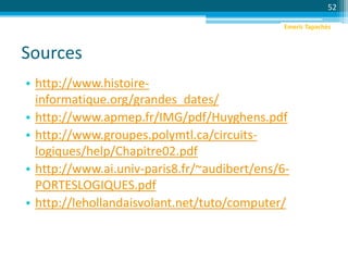 Sources
• http://www.histoire-
informatique.org/grandes_dates/
• http://www.apmep.fr/IMG/pdf/Huyghens.pdf
• http://www.groupes.polymtl.ca/circuits-
logiques/help/Chapitre02.pdf
• http://www.ai.univ-paris8.fr/~audibert/ens/6-
PORTESLOGIQUES.pdf
• http://lehollandaisvolant.net/tuto/computer/
52
Emeric Tapachès
 