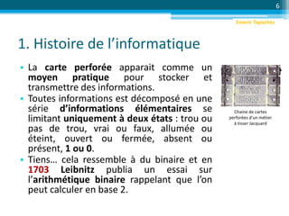 1. Histoire de l’informatique
• La carte perforée apparait comme un
moyen pratique pour stocker et
transmettre des informations.
• Toutes informations est décomposé en une
série d’informations élémentaires se
limitant uniquement à deux états : trou ou
pas de trou, vrai ou faux, allumée ou
éteint, ouvert ou fermée, absent ou
présent, 1 ou 0.
• Tiens… cela ressemble à du binaire et en
1703 Leibnitz publia un essai sur
l’arithmétique binaire rappelant que l’on
peut calculer en base 2.
6
Chaine de cartes
perforées d'un métier
à tisser Jacquard
Emeric Tapachès
 