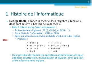 1. Histoire de l’informatique
• George Boole, énonce la théorie d’un l’algèbre « binaire »
dans sont œuvre « Les lois de la pensée ».
▫ Idée à retenir est qu’avec uniquement :
 Trois opérateurs logiques : ET (∙), OU (+), et NON ( )
 Deux états de l’information : VRAI ou FAUX
 Régie par des axiomes et des postulats (c’est-à-dire des règles)
 Postulats :
▫ Il est possible de réaliser les opérations arithmétiques de base :
addition, soustraction, multiplication et division, ainsi que tout
autre raisonnement logique.
7
1833
 0 ∙ 0 = 0
 0 ∙ 1 = 1 ∙ 0 = 0
 1 ∙ 1 = 1
 0 = 1
 1 + 1 = 1
 0 + 1 = 1 + 0 = 1
 0 ∙ 0 = 0
 1 = 0
Emeric Tapachès
 