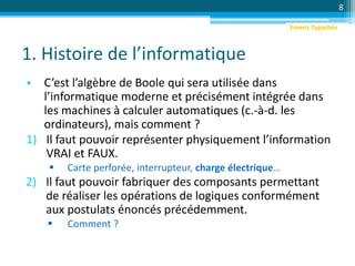 1. Histoire de l’informatique
• C’est l’algèbre de Boole qui sera utilisée dans
l’informatique moderne et précisément intégrée dans
les machines à calculer automatiques (c.-à-d. les
ordinateurs), mais comment ?
1) Il faut pouvoir représenter physiquement l’information
VRAI et FAUX.
 Carte perforée, interrupteur, charge électrique…
2) Il faut pouvoir fabriquer des composants permettant
de réaliser les opérations de logiques conformément
aux postulats énoncés précédemment.
 Comment ?
8
Emeric Tapachès
 