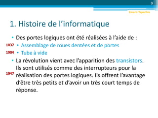 1. Histoire de l’informatique
• Des portes logiques ont été réalisées à l’aide de :
• Assemblage de roues dentées et de portes
• Tube à vide
• La révolution vient avec l’apparition des transistors.
Ils sont utilisés comme des interrupteurs pour la
réalisation des portes logiques. Ils offrent l’avantage
d’être très petits et d’avoir un très court temps de
réponse.
9
1837
1904
1947
Emeric Tapachès
 