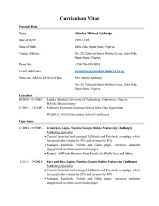 Curriculum Vitae
Personal Data
Name: Abiodun Michael Adebanjo
Date of Birth: 1989-12-08
Place of birth: Ijebu-Ode, Ogun State, Nigeria.
Contact Address: No. 20, Celestial Street Molipa Estate, Ijebu-Ode,
Ogun-State, Nigeria.
Phone No: +234-706-850-3024
E-mail Addresses: amadebanjo@student.lautech.edu.ng
Name and Address of Next of Kin: Mrs. Mabel Adebanjo
No. 20, Celestial Street Molipa Estate, Ijebu-Ode,
Ogun-State, Nigeria.
Education
10/2008 - 04/2015 – Ladoke Akintola University of Technology, Ogbomoso, Nigeria.
B.Tech (Biochemistry)
01/2001 – 12/2007 – Mabunmi Memorial Grammar School Ijebu-Ode, Ogun-State
WASSCE, NECO (Secondary School Certificate)
Experience
11/2014 - 09/2015 – Jconceptz, Lagos, Nigeria (Google Online Marketing Challenge)
Marketing Specialist
 Created, launched and managed AdWords and Facebook campaign, which
increased sales volume by 30% and revenue by 35%
 Managed Facebook, Twitter and Gplus pages, increased customer
engagement on client social media pages
 Ranked: AdWords Business Semi-Finalist in Middle East and Africa
1/2014 – 09/2014 – Save and Buy, Lagos, Nigeria (Google Online Marketing Challenge)
Marketing Specialist
 Created, launched and managed AdWords and Facebook campaign, which
increased sales volume by 20% and revenue by 30%
 Managed Facebook, Twitter and Gplus pages, increased customer
engagement on client social media pages
 