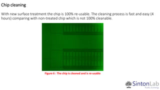 Chip cleaning
With new surface treatment the chip is 100% re-usable. The cleaning process is fast and easy (4
hours) comparing with non-treated chip which is not 100% cleanable.
Figure 6 : The chip is cleaned and is re-usable
 