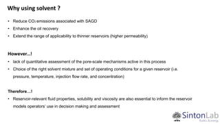 Why using solvent ?
• Reduce CO2 emissions associated with SAGD
• Enhance the oil recovery
• Extend the range of applicability to thinner reservoirs (higher permeability)
However...!
• lack of quantitative assessment of the pore-scale mechanisms active in this process
• Choice of the right solvent mixture and set of operating conditions for a given reservoir (i.e.
pressure, temperature, injection flow rate, and concentration)
Therefore…!
• Reservoir-relevant fluid properties, solubility and viscosity are also essential to inform the reservoir
models operators’ use in decision making and assessment
 