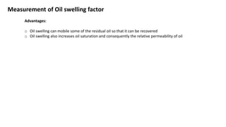 Measurement of Oil swelling factor
Advantages:
o Oil swelling can mobile some of the residual oil so that it can be recovered
o Oil swelling also increases oil saturation and consequently the relative permeability of oil
 