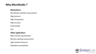 Motivations:
Microfluidic solubility measurement
High pressure
High Temperature
High accuracy
Small sample
Fast
Other application:
Mass transfer quantification
Bitumen swelling measurement
Light-medium-heavy oil
Asphaltene precipitation
Why Microfluidic ?
 