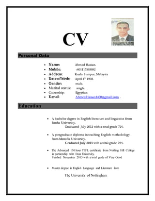 CV
Personal Data
 Name: Ahmed Hassan.
 Mobile: +601115565692
 Address: Kuala Lumpur, Malaysia
 Date of birth: April 4th
1992.
 Gender: male.
 Marital status: single.
 Citizenship: Egyptian
 E-mail: Ahmed.Hassan1460@gmail.com .
Education
 A bachelor degree in English literature and linguistics from
Banha University.
Graduated July 2012 with a total grade 72%
 A postgraduate diploma in teaching English methodology
from Menofia University.
Graduated July 2013 with a total grade 79%
 The Advanced 130 hour TEFL certificate from Nothing Hill College
in partnership with Eton University.
Finished November 2013 with a total grade of Very Good
 Master degree in English Language and Literature from
The University of Nottingham
 