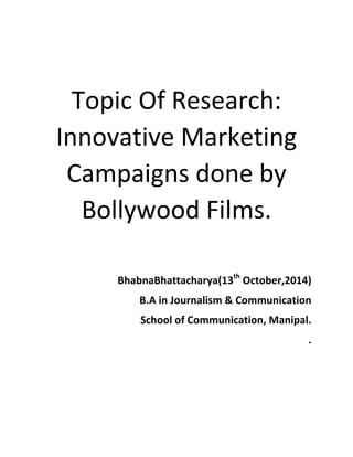  
Topic	
  Of	
  Research:	
  
Innovative	
  Marketing	
  
Campaigns	
  done	
  by	
  
Bollywood	
  Films.	
  
	
  
	
  
BhabnaBhattacharya(13th
	
  October,2014)	
  
	
  B.A	
  in	
  Journalism	
  &	
  Communication	
  
School	
  of	
  Communication,	
  Manipal.	
  
.	
  
	
  
	
  
	
  
 