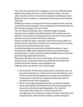 The	
  results	
  witnessed	
  were	
  that	
  moviegoers	
  are	
  the	
  most	
  affected	
  by	
  New	
  
Media	
  as	
  they	
  spend	
  more	
  time	
  in	
  it	
  than	
  traditional	
  media.	
  The	
  music,	
  
video,	
  television	
  and	
  live	
  entertainment	
  is	
  depended	
  on	
  Bollywood.	
  Every	
  
Bollywood	
  movie	
  is	
  treated	
  as	
  a	
  new	
  product	
  which	
  needs	
  to	
  be	
  marketed	
  
effectively.	
  
Marketing	
  of	
  movies	
  are	
  being	
  witnessed	
  since	
  decades	
  but	
  with	
  time	
  they	
  
are	
  altered	
  to	
  newer	
  strategies.	
  Earlier	
  marketing	
  contributed	
  only	
  10%	
  of	
  a	
  
film’s	
  success	
  but	
  today	
  it	
  has	
  risen	
  to	
  50%.	
  
Films	
  like	
  ‘Raja	
  Harishchandra’	
  were	
  marketed	
  through	
  newspaper	
  
advertisements,	
  handbills	
  and	
  publicity	
  booklets.	
  Film	
  websites	
  are	
  very	
  
effective	
  in	
  promoting	
  and	
  creating	
  awareness	
  of	
  the	
  film	
  as	
  the	
  consumer	
  
will	
  have	
  more	
  access	
  on	
  the	
  internet	
  than	
  television.	
  
Firstly	
  it	
  provides	
  the	
  regular	
  movie-­‐goers	
  with	
  movie	
  timings,	
  address	
  of	
  
theatres	
  and	
  the	
  ticket	
  prices.	
  Secondly	
  the	
  die-­‐hard	
  movie	
  fans	
  can	
  search	
  
for	
  stories	
  that	
  took	
  place	
  behind	
  the	
  camera.	
  
Innovative	
  techniques	
  are	
  used	
  by	
  the	
  promotional	
  website	
  of	
  ‘Jaane	
  
TuYaJaane	
  Na’	
  (2008),	
  which	
  targeted	
  the	
  youth	
  with	
  a	
  website	
  having	
  
youthful	
  graphics	
  as	
  well	
  as	
  they	
  were	
  allied	
  with	
  MSN	
  India	
  and	
  presented	
  
good	
  technology	
  based	
  advertisements.	
  
Many	
  actors	
  like	
  Aamir	
  Khan	
  came	
  up	
  with	
  blogs,	
  which	
  are	
  utilized	
  to	
  
promote	
  movies.	
  Production	
  houses	
  has	
  established	
  communities	
  that	
  
comprised	
  of	
  promo	
  clippings,	
  songs,	
  wallpapers,	
  etc.	
  
Taking	
  the	
  three	
  case	
  studies	
  in	
  this	
  research	
  paper:-­‐	
  
	
  
1. Om	
  Shanti	
  Om:	
  This	
  film	
  had	
  a	
  website	
  which	
  included	
  the	
  story,	
  the	
  
case	
  and	
  crew	
  details,	
  etc.	
  Trailers	
  went	
  viral	
  on	
  You	
  Tube	
  too.	
  It	
  was	
  
for	
  the	
  first	
  time	
  that	
  the	
  Bollywood	
  music	
  album	
  was	
  available	
  for	
  
full	
  download.	
  In	
  fact	
  the	
  film	
  merged	
  with	
  Nokia	
  and	
  made	
  the	
  
animated	
  character	
  of	
  the	
  protagonist.	
  
2. Dev	
  D:	
  It	
  was	
  targeted	
  towards	
  youth	
  who	
  are	
  fond	
  of	
  innovative	
  
movies.	
  Depending	
  on	
  the	
  bold	
  theme	
  of	
  the	
  film,	
  the	
  website	
  had	
  
sassy	
  colors	
  and	
  attention-­‐grabbing	
  graphics.	
  You	
  Tube	
  had	
  
uncensored	
  videos	
  of	
  the	
  film.	
  In	
  fact	
  the	
  comments	
  of	
  
AnuragKashyap	
  on	
  the	
  blog	
  sites	
  created	
  more	
  buzz,	
  along	
  with	
  social	
  
networking	
  sites.	
  With	
  the	
  help	
  of	
  mobiles	
  a	
  creative	
  concept	
  of	
  
 