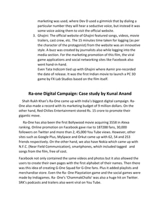 marketing	
  was	
  used,	
  where	
  Dev	
  D	
  used	
  a	
  gimmick	
  that	
  by	
  dialing	
  a	
  
particular	
  number	
  they	
  will	
  hear	
  a	
  seductive	
  voice,	
  but	
  instead	
  it	
  was	
  
some	
  voice	
  asking	
  them	
  to	
  visit	
  the	
  official	
  website.	
  
3. Ghajini:	
  The	
  official	
  website	
  of	
  Ghajini	
  featured	
  songs,	
  videos,	
  movie	
  
trailers,	
  cast	
  crew,	
  etc.	
  The	
  15	
  minutes	
  time	
  taken	
  for	
  logging	
  (as	
  per	
  
the	
  character	
  of	
  the	
  protagonist)	
  from	
  the	
  website	
  was	
  an	
  innovative	
  
style.	
  A	
  buzz	
  was	
  created	
  by	
  journalists	
  also	
  while	
  logging	
  into	
  the	
  
media	
  section.	
  For	
  the	
  marketing	
  promotion	
  of	
  this	
  film,	
  the	
  viral	
  
game	
  applications	
  and	
  social	
  networking	
  sites	
  like	
  Facebook	
  also	
  
went	
  hand-­‐in-­‐hand.	
  
Even	
  Tata	
  Indicom	
  tied	
  up	
  with	
  Ghajini	
  where	
  Aamir	
  pre-­‐recorded	
  
the	
  date	
  of	
  release.	
  It	
  was	
  the	
  first	
  Indian	
  movie	
  to	
  launch	
  a	
  PC	
  3D	
  
game	
  by	
  FX	
  Lab	
  Studios	
  based	
  on	
  the	
  film	
  itself.	
  
	
  
Ra-­‐one	
  Digital	
  Campaign:	
  Case	
  study	
  by	
  Kunal	
  Anand	
  
	
  	
  	
  	
  Shah	
  Rukh	
  Khan’s	
  Ra-­‐One	
  came	
  up	
  with	
  India’s	
  biggest	
  digital	
  campaign.	
  Ra-­‐
One	
  also	
  made	
  a	
  record	
  with	
  its	
  marketing	
  budget	
  of	
  9	
  million	
  dollars.	
  On	
  the	
  
other	
  hand,	
  Red	
  Chilies	
  Entertainment	
  stored	
  Rs.	
  15	
  crore	
  to	
  promote	
  their	
  
gigantic	
  move.	
  
	
  	
  	
  	
  	
  Ra-­‐One	
  has	
  also	
  been	
  the	
  first	
  Bollywood	
  movie	
  acquiring	
  3558	
  in	
  Alexa	
  
ranking.	
  Online	
  promotion	
  on	
  Facebook	
  gave	
  rise	
  to	
  187288	
  fans,	
  30,000	
  
followers	
  on	
  Twitter	
  and	
  more	
  than	
  2,	
  45,000	
  You	
  Tube	
  views.	
  However,	
  other	
  
sites	
  such	
  as	
  Google	
  Plus,	
  MySpace	
  and	
  Orkut	
  came	
  up	
  with	
  62,	
  54	
  and	
  253	
  
friends	
  respectively.	
  On	
  the	
  other	
  hand,	
  we	
  also	
  have	
  Nokia	
  which	
  came	
  up	
  with	
  
N.F.C.	
  (Near	
  Field	
  Communication),	
  smartphones,	
  which	
  included	
  tagged	
  	
  	
  and	
  
songs	
  from	
  the	
  film,	
  free	
  of	
  cost.	
  
Facebook	
  not	
  only	
  contained	
  the	
  same	
  videos	
  and	
  photos	
  but	
  it	
  also	
  allowed	
  the	
  
users	
  to	
  create	
  their	
  own	
  pages	
  with	
  the	
  first	
  alphabet	
  of	
  their	
  names.	
  Then	
  there	
  
was	
  this	
  idea	
  of	
  creating	
  G-­‐One	
  Squad	
  for	
  G-­‐One	
  fans.	
  Plus	
  it	
  added	
  playlists	
  and	
  
merchandise	
  store.	
  Even	
  the	
  Ra-­‐	
  One	
  Playstation	
  game	
  and	
  the	
  social	
  games	
  were	
  
made	
  by	
  Indiagames.	
  Ra-­‐	
  One’s	
  ‘ChammakChallo’	
  was	
  also	
  a	
  huge	
  hit	
  on	
  Twitter.	
  
SRK’s	
  podcasts	
  and	
  trailers	
  also	
  went	
  viral	
  on	
  You	
  Tube.	
  
 