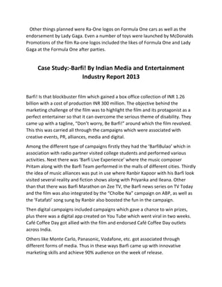  	
  	
  Other	
  things	
  planned	
  were	
  Ra-­‐One	
  logos	
  on	
  Formula	
  One	
  cars	
  as	
  well	
  as	
  the	
  
endorsement	
  by	
  Lady	
  Gaga.	
  Even	
  a	
  number	
  of	
  toys	
  were	
  launched	
  by	
  McDonalds	
  	
  	
  
Promotions	
  of	
  the	
  film	
  Ra-­‐one	
  logos	
  included	
  the	
  likes	
  of	
  Formula	
  One	
  and	
  Lady	
  
Gaga	
  at	
  the	
  Formula	
  One	
  after	
  parties.	
  	
  
	
  
Case	
  Study:-­‐Barfi!	
  By	
  Indian	
  Media	
  and	
  Entertainment	
  
Industry	
  Report	
  2013	
  
	
  
Barfi!	
  Is	
  that	
  blockbuster	
  film	
  which	
  gained	
  a	
  box	
  office	
  collection	
  of	
  INR	
  1.26	
  
billion	
  with	
  a	
  cost	
  of	
  production	
  INR	
  300	
  million.	
  The	
  objective	
  behind	
  the	
  
marketing	
  challenge	
  of	
  the	
  film	
  was	
  to	
  highlight	
  the	
  film	
  and	
  its	
  protagonist	
  as	
  a	
  
perfect	
  entertainer	
  so	
  that	
  it	
  can	
  overcome	
  the	
  serious	
  theme	
  of	
  disability.	
  They	
  
came	
  up	
  with	
  a	
  tagline,	
  “Don’t	
  worry,	
  Be	
  Barfi!”	
  around	
  which	
  the	
  film	
  revolved.	
  
This	
  this	
  was	
  carried	
  all	
  through	
  the	
  campaigns	
  which	
  were	
  associated	
  with	
  
creative	
  events,	
  PR,	
  alliances,	
  media	
  and	
  digital.	
  	
  
Among	
  the	
  different	
  type	
  of	
  campaigns	
  firstly	
  they	
  had	
  the	
  ‘BarfiBulao’	
  which	
  in	
  
association	
  with	
  radio	
  partner	
  visited	
  college	
  students	
  and	
  performed	
  various	
  
activities.	
  Next	
  there	
  was	
  ‘Barfi	
  Live	
  Experience’	
  where	
  the	
  music	
  composer	
  
Pritam	
  along	
  with	
  the	
  Barfi	
  Team	
  performed	
  in	
  the	
  malls	
  of	
  different	
  cities.	
  Thirdly	
  
the	
  idea	
  of	
  music	
  alliances	
  was	
  put	
  in	
  use	
  where	
  Ranbir	
  Kapoor	
  with	
  his	
  Barfi	
  look	
  
visited	
  several	
  reality	
  and	
  fiction	
  shows	
  along	
  with	
  Priyanka	
  and	
  Ileana.	
  Other	
  
than	
  that	
  there	
  was	
  Barfi	
  Marathon	
  on	
  Zee	
  TV,	
  the	
  Barfi	
  news	
  series	
  on	
  TV	
  Today	
  
and	
  the	
  film	
  was	
  also	
  integrated	
  by	
  the	
  “Cholbe	
  Na”	
  campaign	
  on	
  ABP,	
  as	
  well	
  as	
  
the	
  ‘Fatafati’	
  song	
  sung	
  by	
  Ranbir	
  also	
  boosted	
  the	
  fun	
  in	
  the	
  campaign.	
  
Then	
  digital	
  campaigns	
  included	
  campaigns	
  which	
  gave	
  a	
  chance	
  to	
  win	
  prizes,	
  
plus	
  there	
  was	
  a	
  digital	
  app	
  created	
  on	
  You	
  Tube	
  which	
  went	
  viral	
  in	
  two	
  weeks.	
  
Café	
  Coffee	
  Day	
  got	
  allied	
  with	
  the	
  film	
  and	
  endorsed	
  Café	
  Coffee	
  Day	
  outlets	
  
across	
  India.	
  
Others	
  like	
  Monte	
  Carlo,	
  Panasonic,	
  Vodafone,	
  etc.	
  got	
  associated	
  through	
  
different	
  forms	
  of	
  media.	
  Thus	
  in	
  these	
  ways	
  Barfi	
  came	
  up	
  with	
  innovative	
  
marketing	
  skills	
  and	
  achieve	
  90%	
  audience	
  on	
  the	
  week	
  of	
  release.	
  
 