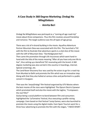  
A	
  Case	
  Study	
  in	
  360	
  Degree	
  Marketing:	
  Zindagi	
  Na	
  
MilegiDobara	
  
-­‐ Amrita	
  Beri	
  
	
  
Zindagi	
  Na	
  MilegiDobara	
  was	
  portrayed	
  as	
  a	
  “coming-­‐of-­‐age	
  road-­‐trip”	
  
movie	
  about	
  three	
  companions.	
  Thus	
  this	
  film	
  revolves	
  around	
  friendship	
  
and	
  romance.	
  The	
  target	
  audience	
  was	
  the	
  all	
  types	
  of	
  age	
  group.	
  	
  	
  
	
  
There	
  was	
  a	
  lot	
  of	
  in-­‐brand	
  building	
  in	
  the	
  movie.	
  Aquafina	
  Adventure	
  
Partner	
  Mountain	
  Dew	
  was	
  associated	
  with	
  this	
  film.	
  The	
  launched	
  a	
  TVC	
  
with	
  the	
  film	
  to	
  illustrate	
  that	
  adventure	
  sports	
  is	
  a	
  vital	
  slice	
  of	
  the	
  movie	
  
with	
  the	
  USP	
  of	
  Mountain	
  Dew.	
  “DarrKeAgeyJeet	
  Hai!’.	
  
Then	
  came	
  the	
  promotion	
  through	
  Life	
  Insurances	
  which	
  went	
  hand-­‐in-­‐
hand	
  with	
  the	
  title	
  of	
  the	
  movie	
  meaning	
  “After	
  all	
  you	
  have	
  only	
  one	
  life	
  to	
  
live”,	
  thus	
  setting	
  up	
  a	
  beneficial	
  TVC	
  resonating	
  with	
  the	
  brand.	
  A	
  360	
  
degree	
  marketing	
  was	
  also	
  carried	
  in	
  the	
  country	
  in	
  hoardings,	
  internet.	
  
Special	
  screenings,	
  etc.	
  
The	
  Land	
  Rover	
  Discovery	
  four	
  was	
  used	
  by	
  the	
  actors	
  to	
  go	
  for	
  a	
  road	
  trip	
  
from	
  Mumbai	
  to	
  Delhi	
  and	
  promote	
  the	
  film	
  which	
  was	
  an	
  innovative	
  step.	
  
Along	
  with	
  that	
  they	
  also	
  halted	
  at	
  various	
  cities	
  and	
  performed	
  in	
  a	
  public	
  
concert	
  in	
  Gurgaon.	
  
	
  
Then	
  was	
  the	
  ‘JeeyoZindagi’	
  film	
  festival	
  organized	
  by	
  UTV	
  Movies	
  where	
  
the	
  best	
  movies	
  of	
  the	
  stars	
  were	
  highlighted.	
  The	
  Opium	
  Electric	
  Eyewear	
  
which	
  promoted	
  itself	
  and	
  also	
  the	
  movie	
  with	
  the	
  tagline,	
  “It	
  empowers	
  
the	
  real	
  YOU!”	
  
GoJiyo	
  being	
  a	
  social	
  platform	
  to	
  bond	
  between	
  film	
  and	
  consumers	
  
highlighted	
  the	
  ‘LaTomatina’	
  festival,	
  thus	
  executing	
  a	
  profile-­‐raising	
  
campaign.	
  Even	
  based	
  on	
  that	
  festival	
  ‘Jump	
  Games;	
  were	
  also	
  launched	
  to	
  
promote	
  the	
  movie	
  using	
  the	
  digital	
  media.	
  Even	
  Spain	
  Tourism	
  went	
  for	
  a	
  
three	
  hour	
  advertising	
  to	
  promote	
  the	
  film	
  with	
  the	
  slogan,	
  “I	
  NEED	
  SPAIN”.	
  
 
