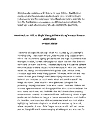 Other	
  brand	
  associations	
  with	
  this	
  movie	
  were	
  Gillette,	
  Royal	
  Enfield,	
  
gaana.com	
  and	
  hungama.com,	
  and	
  outbound	
  travel	
  brand	
  like	
  Kuoni.	
  
Farhan	
  Akhtar	
  and	
  RiteshSidhwani	
  visited	
  Facebook	
  India	
  to	
  promote	
  the	
  
film.	
  The	
  first	
  teaser	
  promo	
  was	
  executed	
  through	
  online	
  release.	
  The	
  
target	
  was	
  to	
  get	
  a	
  huge	
  number	
  of	
  audience	
  from	
  the	
  beginning.	
  
	
  
	
  
How	
  Biopic	
  on	
  Milkha	
  Singh	
  ‘Bhaag	
  MilkHa	
  Bhaag’	
  created	
  buzz	
  on	
  
Social	
  Media	
  	
  
-­‐Prasant	
  Naidu	
  
	
  
The	
  movie	
  ‘Bhaag	
  Milkha	
  Bhaag”,	
  which	
  was	
  inspired	
  by	
  Milkha	
  Singh’s	
  
autobiography	
  “The	
  Race	
  of	
  my	
  Life”,	
  was	
  declared	
  a	
  big	
  success	
  on	
  box	
  
office.	
  The	
  social	
  media	
  agency	
  Ignitee	
  created	
  the	
  huge	
  social	
  media	
  buzz	
  
through	
  Facebook,	
  Twitter	
  and	
  Google	
  Plus	
  about	
  this	
  film	
  since	
  8	
  months	
  
before	
  the	
  launch	
  of	
  this	
  movie.	
  They	
  started	
  posting	
  motivational	
  content	
  
which	
  educated	
  the	
  fans	
  about	
  Milkha	
  and	
  his	
  quotes.	
  After	
  this	
  the	
  teaser	
  
trailer	
  and	
  3	
  songs	
  were	
  launched	
  which	
  gained	
  over	
  2	
  million	
  views.	
  
Facebook	
  apps	
  were	
  made	
  to	
  engage	
  with	
  fans	
  more.	
  There	
  was	
  the	
  First	
  
Look	
  Club	
  Tabs	
  gave	
  the	
  registered	
  users	
  cliquey	
  content	
  of	
  6-­‐8	
  hours	
  
before	
  it	
  was	
  launched	
  on	
  social	
  media	
  which	
  included	
  fresh	
  stuffs	
  like	
  
image	
  and	
  video.	
  Other	
  apps	
  that	
  were	
  generated	
  during	
  the	
  film	
  
promoting	
  campaign	
  were	
  the	
  Chase	
  Your	
  Dream	
  Tab	
  where	
  the	
  fans	
  had	
  
to	
  share	
  a	
  genuine	
  dream	
  and	
  the	
  app	
  provided	
  with	
  a	
  customized	
  with	
  the	
  
users	
  name	
  and	
  dream,	
  and	
  the	
  Milkha	
  Fan	
  Art	
  Tab	
  was	
  about	
  creating	
  
numerous	
  user	
  spawned	
  matter	
  on	
  Milkha	
  or	
  the	
  film	
  using	
  related	
  images	
  
on	
  the	
  net	
  and	
  the	
  best	
  entries	
  got	
  a	
  chance	
  to	
  meet	
  the	
  actors	
  of	
  the	
  film.	
  
On	
  the	
  other	
  hand	
  there	
  was	
  a	
  Microsite	
  created	
  which	
  was	
  basically	
  for	
  
highlighting	
  the	
  immortal	
  spirit	
  in	
  us,	
  which	
  was	
  assisted	
  by	
  Facebook,	
  
where	
  the	
  profile	
  pictures	
  of	
  the	
  fan	
  got	
  incorporated	
  in	
  Milkha’s	
  mosaic	
  
picture.	
  Google	
  Plus	
  which	
  was	
  emerging	
  with	
  Hangout	
  was	
  also	
  used	
  for	
  
 