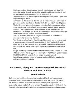 Firstly	
  we	
  are	
  bound	
  to	
  talk	
  about	
  his	
  look	
  with	
  that	
  new	
  hair-­‐do	
  which	
  
went	
  viral	
  online	
  through	
  Aamir’s	
  blog	
  	
  as	
  well	
  as	
  offline	
  where	
  Aamir	
  and	
  
his	
  men	
  ties	
  up	
  with	
  multiplexes	
  for	
  the	
  free	
  ‘Buzz	
  cut’.	
  
The	
  websites	
  like	
  the	
  wallofsuspects	
  and	
  findghajini	
  also	
  played	
  a	
  great	
  deal	
  
in	
  promoting	
  the	
  movie.	
  
As	
  the	
  date	
  of	
  the	
  release	
  of	
  the	
  film	
  was	
  25th
	
  December,	
  the	
  Ghajini	
  3D	
  PC	
  
games	
  were	
  also	
  launched	
  on	
  that	
  day.	
  In	
  fact	
  it	
  was	
  India’s	
  first	
  3D	
  game.	
  
The	
  involvement	
  with	
  media	
  through	
  rememberghajini.com	
  was	
  another	
  
smart	
  step	
  through	
  which	
  Aamir	
  communicated	
  with	
  the	
  media	
  regarding	
  
the	
  film.	
  Even	
  the	
  movie	
  stills	
  were	
  uploaded	
  on	
  the	
  sites	
  to	
  utilize	
  for	
  
promotion.	
  The	
  user	
  getting	
  redirected	
  after	
  logging	
  in	
  from	
  the	
  home	
  page	
  
after	
  15	
  minutes	
  was	
  another	
  innovative	
  method.	
  
Tata	
  Sky	
  chose	
  the	
  actresses	
  of	
  GhajiniAsin	
  was	
  chosen	
  as	
  the	
  brand	
  
ambassador	
  for	
  promoting	
  the	
  film.	
  
Van	
  Huesen	
  was	
  inspired	
  by	
  the	
  clothing	
  of	
  the	
  movie	
  and	
  so	
  he	
  organized	
  
a	
  fashion	
  show	
  where	
  models	
  portrayed	
  Aamir	
  Khan’s	
  attire	
  in	
  Ghajini.	
  
Along	
  with	
  that	
  there	
  was	
  the	
  association	
  with	
  Tata	
  Indicom	
  where	
  Aamir	
  
Khan’s	
  voice	
  was	
  pre-­‐recorded	
  and	
  it	
  publicized	
  the	
  releasing	
  date	
  of	
  the	
  
film.	
  
Ghajini	
  eventually	
  became	
  the	
  first	
  Indian	
  film	
  to	
  launch	
  a	
  handset	
  as	
  a	
  slice	
  
of	
  the	
  promotional	
  strategy	
  when	
  Samsung	
  launched	
  Ghajini	
  special	
  models	
  
like	
  L700	
  and	
  M200	
  which	
  included	
  songs,	
  wallpapers,	
  etc.	
  E	
  
Even	
  Khan	
  went	
  to	
  the	
  extent	
  of	
  keeping	
  replicas	
  of	
  Ghajini	
  sculptors	
  in	
  
different	
  multiplexes	
  in India.	
  
Fox	
  Traveler,	
  Jabong	
  And	
  Close	
  Up	
  Promote	
  Yeh	
  Jawaani	
  Hai	
  
Deewani	
  With	
  Fans	
  On	
  Social.	
  
-­‐Prasant	
  Naidu	
  
Bollywood	
  and	
  social	
  media	
  marketing	
  have	
  joined	
  hands	
  and	
  incorporated	
  
brands	
  as	
  movies	
  are	
  aiming	
  to	
  achieve	
  social	
  success.	
  The	
  movie	
  ‘Yeh	
  Jawaani	
  
Hai	
  Deewani’	
  which	
  is	
  basically	
  made	
  for	
  the	
  slice	
  of	
  youth	
  population	
  has	
  
blustered	
  on	
  social	
  media	
  before	
  its	
  release.	
  They	
  got	
  associated	
  with	
  brands	
  like	
  
Close	
  Up,	
  Jabong	
  and	
  Fox	
  Traveler	
  which	
  helped	
  them	
  in	
  social	
  media	
  campaign.	
  
 