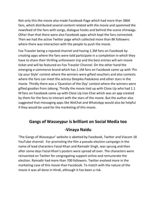 Not	
  only	
  this	
  the	
  movie	
  also	
  made	
  Facebook	
  Page	
  which	
  had	
  more	
  than	
  386K	
  
fans,	
  which	
  distributed	
  several	
  content	
  related	
  with	
  the	
  movie	
  and	
  spammed	
  the	
  
newsfeed	
  of	
  the	
  fans	
  with	
  songs,	
  dialogue	
  hooks	
  and	
  behind-­‐the-­‐scene	
  chinwags.	
  
Other	
  than	
  that	
  there	
  were	
  also	
  Facebook	
  apps	
  which	
  kept	
  the	
  fans	
  connected.	
  
Then	
  we	
  had	
  the	
  active	
  Twitter	
  page	
  which	
  collected	
  more	
  than	
  8K	
  followers	
  
where	
  there	
  was	
  interaction	
  with	
  the	
  people	
  to	
  push	
  the	
  movie.	
  
Fox	
  Traveler	
  being	
  a	
  reputed	
  channel	
  and	
  having	
  1.3M	
  fans	
  on	
  Facebook	
  by	
  
creating	
  apps	
  where	
  the	
  fans	
  were	
  told	
  participate	
  in	
  a	
  completion	
  in	
  which	
  they	
  
have	
  to	
  share	
  their	
  thrilling	
  unforeseen	
  trip	
  and	
  the	
  best	
  entries	
  will	
  win	
  movie	
  
ticket	
  and	
  will	
  be	
  featured	
  on	
  Fox	
  Traveler	
  Channel.	
  On	
  the	
  other	
  hand	
  the	
  
emerging	
  e-­‐commerce	
  brand	
  which	
  has	
  1.1M	
  fans	
  on	
  Facebook	
  came	
  up	
  with	
  ‘Pin	
  
Up	
  your	
  Style’	
  contest	
  where	
  the	
  winners	
  were	
  gifted	
  vouchers	
  and	
  also	
  contests	
  
where	
  the	
  fans	
  can	
  meet	
  the	
  actress	
  Deepika	
  Padukone	
  and	
  other	
  stars	
  in	
  the	
  
movie.	
  Thirdly	
  there	
  was	
  a	
  ‘Question	
  of	
  the	
  Day’	
  contest	
  where	
  the	
  winners	
  were	
  
gifted	
  goodies	
  from	
  Jabong.	
  Thirdly	
  the	
  movie	
  tied	
  up	
  with	
  Close	
  Up	
  who	
  had	
  1.1	
  
M	
  fans	
  on	
  Facebook	
  came	
  up	
  with	
  Close	
  Up	
  Live	
  Chat	
  which	
  was	
  an	
  app	
  created	
  
by	
  them	
  for	
  the	
  fans	
  to	
  interact	
  with	
  the	
  stars	
  of	
  the	
  movie.	
  But	
  the	
  author	
  also	
  
suggested	
  that	
  messaging	
  apps	
  like	
  WeChat	
  and	
  WhatsApp	
  would	
  also	
  be	
  helpful	
  
if	
  they	
  would	
  be	
  used	
  for	
  the	
  marketing	
  of	
  this	
  movie.	
  
	
  
Gangs	
  of	
  Wasseypur	
  is	
  brilliant	
  on	
  Social	
  Media	
  too	
  
-­‐Vinaya	
  Naidu	
  
‘The	
  Gangs	
  of	
  Wasseypur’	
  website	
  is	
  abetted	
  by	
  Facebook,	
  Twitter	
  and	
  Viacom	
  18	
  
YouTube	
  channel.	
  	
  For	
  promoting	
  the	
  film	
  a	
  pseudo	
  election	
  campaign	
  in	
  the	
  
name	
  of	
  lead	
  characters	
  Faizal	
  Khan	
  and	
  Ramadir	
  Singh,	
  was	
  sprung	
  and	
  then	
  
after	
  some	
  days	
  Faizal	
  Khan’s	
  posters	
  were	
  spread	
  all	
  over.	
  The	
  characters	
  were	
  
reinvented	
  on	
  Twitter	
  for	
  congregating	
  support	
  online	
  and	
  remunerate	
  the	
  
election.	
  Ramadir	
  had	
  more	
  than	
  700	
  followers.	
  Twitter	
  evolved	
  more	
  in	
  the	
  
marketing	
  case	
  of	
  this	
  movie	
  than	
  Facebook.	
  To	
  match	
  with	
  the	
  nature	
  of	
  the	
  
movie	
  it	
  was	
  all	
  done	
  in	
  Hindi,	
  although	
  it	
  has	
  been	
  a	
  risk.	
  
 