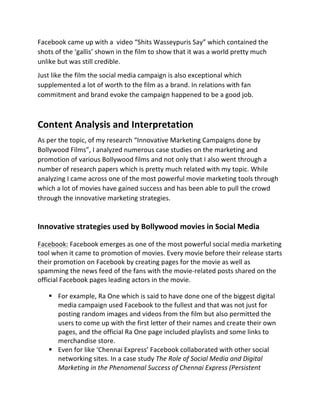 Facebook	
  came	
  up	
  with	
  a	
  	
  video	
  “Shits	
  Wasseypuris	
  Say”	
  which	
  contained	
  the	
  
shots	
  of	
  the	
  ‘gallis’	
  shown	
  in	
  the	
  film	
  to	
  show	
  that	
  it	
  was	
  a	
  world	
  pretty	
  much	
  
unlike	
  but	
  was	
  still	
  credible.	
  
Just	
  like	
  the	
  film	
  the	
  social	
  media	
  campaign	
  is	
  also	
  exceptional	
  which	
  
supplemented	
  a	
  lot	
  of	
  worth	
  to	
  the	
  film	
  as	
  a	
  brand.	
  In	
  relations	
  with	
  fan	
  
commitment	
  and	
  brand	
  evoke	
  the	
  campaign	
  happened	
  to	
  be	
  a	
  good	
  job.	
  
	
  
Content	
  Analysis	
  and	
  Interpretation	
  
As	
  per	
  the	
  topic,	
  of	
  my	
  research	
  “Innovative	
  Marketing	
  Campaigns	
  done	
  by	
  
Bollywood	
  Films”,	
  I	
  analyzed	
  numerous	
  case	
  studies	
  on	
  the	
  marketing	
  and	
  
promotion	
  of	
  various	
  Bollywood	
  films	
  and	
  not	
  only	
  that	
  I	
  also	
  went	
  through	
  a	
  
number	
  of	
  research	
  papers	
  which	
  is	
  pretty	
  much	
  related	
  with	
  my	
  topic.	
  While	
  
analyzing	
  I	
  came	
  across	
  one	
  of	
  the	
  most	
  powerful	
  movie	
  marketing	
  tools	
  through	
  
which	
  a	
  lot	
  of	
  movies	
  have	
  gained	
  success	
  and	
  has	
  been	
  able	
  to	
  pull	
  the	
  crowd	
  
through	
  the	
  innovative	
  marketing	
  strategies.	
  
	
  
Innovative	
  strategies	
  used	
  by	
  Bollywood	
  movies	
  in	
  Social	
  Media	
  
Facebook:	
  Facebook	
  emerges	
  as	
  one	
  of	
  the	
  most	
  powerful	
  social	
  media	
  marketing	
  
tool	
  when	
  it	
  came	
  to	
  promotion	
  of	
  movies.	
  Every	
  movie	
  before	
  their	
  release	
  starts	
  
their	
  promotion	
  on	
  Facebook	
  by	
  creating	
  pages	
  for	
  the	
  movie	
  as	
  well	
  as	
  
spamming	
  the	
  news	
  feed	
  of	
  the	
  fans	
  with	
  the	
  movie-­‐related	
  posts	
  shared	
  on	
  the	
  
official	
  Facebook	
  pages	
  leading	
  actors	
  in	
  the	
  movie.	
  
§ For	
  example,	
  Ra	
  One	
  which	
  is	
  said	
  to	
  have	
  done	
  one	
  of	
  the	
  biggest	
  digital	
  
media	
  campaign	
  used	
  Facebook	
  to	
  the	
  fullest	
  and	
  that	
  was	
  not	
  just	
  for	
  
posting	
  random	
  images	
  and	
  videos	
  from	
  the	
  film	
  but	
  also	
  permitted	
  the	
  
users	
  to	
  come	
  up	
  with	
  the	
  first	
  letter	
  of	
  their	
  names	
  and	
  create	
  their	
  own	
  
pages,	
  and	
  the	
  official	
  Ra	
  One	
  page	
  included	
  playlists	
  and	
  some	
  links	
  to	
  
merchandise	
  store.	
  	
  
§ Even	
  for	
  like	
  ‘Chennai	
  Express’	
  Facebook	
  collaborated	
  with	
  other	
  social	
  
networking	
  sites.	
  In	
  a	
  case	
  study	
  The	
  Role	
  of	
  Social	
  Media	
  and	
  Digital	
  
Marketing	
  in	
  the	
  Phenomenal	
  Success	
  of	
  Chennai	
  Express	
  (Persistent	
  
 