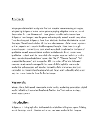  
Abstract:	
  
	
  
My	
  purpose	
  behind	
  this	
  study	
  is	
  to	
  find	
  out	
  how	
  the	
  new	
  marketing	
  strategies	
  
adopted	
  by	
  Bollywood	
  in	
  the	
  recent	
  years	
  is	
  playing	
  a	
  big	
  deal	
  in	
  the	
  success	
  of	
  
the	
  movies.	
  To	
  start	
  this	
  research	
  I	
  have	
  given	
  a	
  small	
  introduction	
  on	
  how	
  
Bollywood	
  has	
  changed	
  over	
  the	
  years	
  technologically	
  as	
  well	
  as	
  with	
  story	
  ideas.	
  
Thus	
  the	
  change	
  of	
  Bollywood	
  from	
  Print	
  Media	
  to	
  the	
  New	
  Media	
  is	
  the	
  root	
  of	
  
this	
  topic.	
  Then	
  I	
  have	
  included	
  13	
  Literature	
  Reviews	
  out	
  of	
  the	
  research	
  papers,	
  
articles,	
  reports	
  and	
  case	
  studies	
  I	
  have	
  gone	
  through.	
  I	
  have	
  been	
  through	
  
research	
  papers	
  related	
  to	
  my	
  topic	
  which	
  were	
  both	
  concluded	
  on	
  the	
  basis	
  of	
  
qualitative	
  as	
  well	
  as	
  quantitative	
  analysis	
  but	
  I	
  chose	
  to	
  do	
  my	
  research	
  on	
  
qualitative	
  content	
  analysis.	
  Hence	
  I	
  cited	
  examples	
  to	
  prove	
  my	
  interpretation	
  
from	
  case	
  studies	
  and	
  articles	
  of	
  movies	
  like	
  “Barfi”,	
  “Chennai	
  Express”,	
  “Yeh	
  
Jawaani	
  Hai	
  Deewani’,	
  and	
  many	
  other	
  100	
  crores	
  box	
  office	
  hits.	
  I	
  showed	
  
example	
  movies	
  which	
  managed	
  to	
  be	
  successful	
  through	
  the	
  new	
  media	
  
marketing	
  techniques	
  as	
  well	
  as	
  other	
  innovative	
  field	
  promotions	
  and	
  then	
  
concluded	
  my	
  research	
  by	
  showing	
  what	
  and	
  	
  how	
  I	
  analyzed	
  and	
  in	
  what	
  other	
  
way	
  this	
  research	
  can	
  be	
  done	
  for	
  further	
  scope.	
  
	
  
Keywords:	
  
Movies;	
  films;	
  Bollywood;	
  new	
  media;	
  social	
  media;	
  marketing;	
  promotion;	
  digital	
  
media;	
  television;	
  innovative;	
  Facebook;	
  Twitter;	
  YouTube;	
  actors;	
  strategy;	
  
music;	
  apps;	
  games.	
  
	
  
Introduction:	
  
Bollywood	
  is	
  riding	
  high	
  after	
  Hollywood	
  since	
  it	
  is	
  flourishing	
  every	
  year.	
  Talking	
  
about	
  the	
  script,	
  music,	
  director	
  and	
  actors,	
  we	
  have	
  no	
  doubt	
  that	
  they	
  are	
  
 