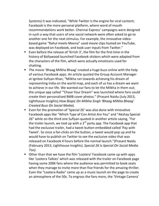 Systems)	
  it	
  was	
  indicated,	
  “While	
  Twitter	
  is	
  the	
  engine	
  for	
  viral	
  content;	
  
Facebook	
  is	
  the	
  more	
  personal	
  platform,	
  where	
  word	
  of	
  mouth	
  
recommendations	
  work	
  better.	
  Chennai	
  Express’	
  campaigns	
  were	
  designed	
  
in	
  such	
  a	
  way	
  that	
  users	
  of	
  one	
  social	
  network	
  were	
  often	
  asked	
  to	
  go	
  to	
  
another	
  one	
  for	
  the	
  next	
  stimulus.	
  For	
  example,	
  the	
  innovative	
  video-­‐
based	
  game	
  “Rahul	
  meets	
  Meena”	
  used	
  movie	
  clips	
  hosted	
  on	
  YouTube,	
  
was	
  deployed	
  on	
  Facebook,	
  and	
  took	
  user	
  inputs	
  from	
  Twitter.”	
  
§ Even	
  before	
  the	
  release	
  of	
  ‘Krrish	
  3’,	
  the	
  film	
  for	
  the	
  first	
  time	
  in	
  the	
  
history	
  of	
  Bollywood	
  launched	
  Facebook	
  stickers	
  which	
  were	
  adapted	
  from	
  
the	
  characters	
  of	
  the	
  film,	
  which	
  were	
  actually	
  emoticons	
  used	
  for	
  
chatting.	
  
§ The	
  movie	
  ‘Bhaag	
  Milkha	
  Bhaag’	
  created	
  a	
  huge	
  buzz	
  online	
  with	
  the	
  help	
  
of	
  various	
  Facebook	
  apps.	
  An	
  article	
  quoted	
  the	
  Group	
  Account	
  Manager	
  
at	
  Ignitee	
  Sufiyan	
  Khan,	
  “Milkha	
  ran	
  towards	
  achieving	
  his	
  dream	
  of	
  
representing	
  India	
  on	
  the	
  world	
  map,	
  and	
  each	
  of	
  us	
  has	
  a	
  dream	
  we	
  want	
  
to	
  achieve	
  in	
  our	
  life.	
  We	
  wanted	
  our	
  fans	
  to	
  let	
  the	
  Milkha	
  in	
  them	
  out;	
  
the	
  unique	
  app	
  called	
  ‘”Chase	
  Your	
  Dream”	
  was	
  launched	
  where	
  fans	
  could	
  
create	
  their	
  personalized	
  BMB	
  cover	
  photos.”	
  (Prasant	
  Naidu	
  (July	
  2013,	
  
Lighthouse	
  Insights).How	
  Biopic	
  On	
  Milkha	
  Singh	
  ‘Bhaag	
  Milkha	
  Bhaag’	
  
Created	
  Buzz	
  On	
  Social	
  Media).	
  	
  	
  	
  	
  	
  	
  
§ Even	
  for	
  the	
  promotion	
  of	
  ‘Special	
  26’	
  was	
  also	
  done	
  with	
  innovative	
  
Facebook	
  apps	
  like	
  “Which	
  Type	
  of	
  Con	
  Artist	
  Are	
  You”	
  and	
  “Akshay	
  Special	
  
26”	
  while	
  on	
  the	
  third	
  one	
  Sufiyan	
  quoted	
  in	
  another	
  article	
  saying,	
  “For	
  
the	
  trailer	
  launch,	
  we	
  tied	
  up	
  with	
  a	
  3rd
	
  party	
  app.	
  The	
  Facebook	
  app	
  that	
  
had	
  the	
  exclusive	
  trailer,	
  had	
  a	
  tweet	
  button	
  embedded	
  called	
  ‘Pay	
  with	
  
Tweet’.	
  So	
  once	
  a	
  fan	
  clicks	
  on	
  the	
  button,	
  a	
  tweet	
  would	
  pop	
  up	
  and	
  he	
  
would	
  have	
  to	
  publish	
  on	
  Twitter	
  to	
  see	
  the	
  exclusive	
  video	
  that	
  was	
  
released	
  on	
  Facebook	
  4	
  hours	
  before	
  the	
  normal	
  launch.”(Prasant	
  Naidu	
  
(February	
  2013,	
  Lighthouse	
  Insights).	
  Special	
  26	
  Is	
  Special	
  On	
  Social	
  Media	
  
Too).	
  
§ Other	
  than	
  that	
  we	
  have	
  the	
  film	
  ‘Lootera’	
  Facebook	
  came	
  up	
  with	
  apps	
  
like	
  ‘Lootera	
  Talkies’	
  which	
  was	
  released	
  with	
  the	
  trailer	
  on	
  Facebook	
  page	
  
having	
  some	
  200K	
  fans	
  where	
  the	
  audience	
  was	
  permitted	
  to	
  book	
  seats	
  
when	
  they	
  manage	
  to	
  invite	
  more	
  than	
  five	
  friends	
  for	
  the	
  amazing	
  thriller.	
  
Even	
  the	
  “Lootera	
  Radio”	
  came	
  up	
  as	
  a	
  music	
  launch	
  on	
  the	
  page	
  to	
  create	
  
an	
  atmosphere	
  of	
  the	
  50s.	
  To	
  engross	
  the	
  fans	
  more,	
  the	
  ‘Vintage	
  Camera’	
  
 