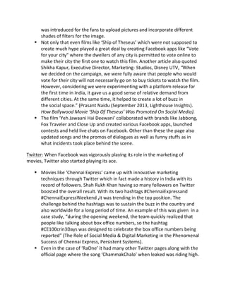 was	
  introduced	
  for	
  the	
  fans	
  to	
  upload	
  pictures	
  and	
  incorporate	
  different	
  
shades	
  of	
  filters	
  for	
  the	
  image.	
  	
  	
  	
  
§ Not	
  only	
  that	
  even	
  films	
  like	
  ‘Ship	
  of	
  Theseus’	
  which	
  were	
  not	
  supposed	
  to	
  
create	
  much	
  hype	
  played	
  a	
  great	
  deal	
  by	
  creating	
  Facebook	
  apps	
  like	
  “Vote	
  
for	
  your	
  city”	
  where	
  the	
  dwellers	
  of	
  any	
  city	
  is	
  permitted	
  to	
  vote	
  online	
  to	
  
make	
  their	
  city	
  the	
  first	
  one	
  to	
  watch	
  this	
  film.	
  Another	
  article	
  also	
  quoted	
  
Shikha	
  Kapur,	
  Executive	
  Director,	
  Marketing-­‐	
  Studios,	
  Disney	
  UTV,	
  “When	
  
we	
  decided	
  on	
  the	
  campaign,	
  we	
  were	
  fully	
  aware	
  that	
  people	
  who	
  would	
  
vote	
  for	
  their	
  city	
  will	
  not	
  necessarily	
  go	
  on	
  to	
  buy	
  tickets	
  to	
  watch	
  the	
  film.	
  
However,	
  considering	
  we	
  were	
  experimenting	
  with	
  a	
  platform	
  release	
  for	
  
the	
  first	
  time	
  in	
  India,	
  it	
  gave	
  us	
  a	
  good	
  sense	
  of	
  relative	
  demand	
  from	
  
different	
  cities.	
  At	
  the	
  same	
  time,	
  it	
  helped	
  to	
  create	
  a	
  lot	
  of	
  buzz	
  in	
  
the	
  social	
  space.”	
  (Prasant	
  Naidu	
  (September	
  2013,	
  Lighthouse	
  Insights).	
  
How	
  Bollywood	
  Movie	
  ‘Ship	
  Of	
  Theseus’	
  Was	
  Promoted	
  On	
  Social	
  Media).	
  
§ The	
  film	
  ‘Yeh	
  Jawaani	
  Hai	
  Deewani’	
  collaborated	
  with	
  brands	
  like	
  Jabbong,	
  
Fox	
  Traveler	
  and	
  Close	
  Up	
  and	
  created	
  various	
  Facebook	
  apps,	
  launched	
  
contests	
  and	
  held	
  live	
  chats	
  on	
  Facebook.	
  Other	
  than	
  these	
  the	
  page	
  also	
  
updated	
  songs	
  and	
  the	
  promos	
  of	
  dialogues	
  as	
  well	
  as	
  funny	
  stuffs	
  as	
  in	
  
what	
  incidents	
  took	
  place	
  behind	
  the	
  scene.	
  
Twitter:	
  When	
  Facebook	
  was	
  vigorously	
  playing	
  its	
  role	
  in	
  the	
  marketing	
  of	
  
movies,	
  Twitter	
  also	
  started	
  playing	
  its	
  ace.	
  
§ Movies	
  like	
  ‘Chennai	
  Express’	
  came	
  up	
  with	
  innovative	
  marketing	
  
techniques	
  through	
  Twitter	
  which	
  in	
  fact	
  made	
  a	
  history	
  in	
  India	
  with	
  its	
  
record	
  of	
  followers.	
  Shah	
  Rukh	
  Khan	
  having	
  so	
  many	
  followers	
  on	
  Twitter	
  
boosted	
  the	
  overall	
  result.	
  With	
  its	
  two	
  hashtags	
  #ChennaiExpressand	
  
#ChennaiExpressWeekend	
  ,it	
  was	
  trending	
  in	
  the	
  top	
  position.	
  The	
  
challenge	
  behind	
  the	
  hashtags	
  was	
  to	
  sustain	
  the	
  buzz	
  in	
  the	
  country	
  and	
  
also	
  worldwide	
  for	
  a	
  long	
  period	
  of	
  time.	
  An	
  example	
  of	
  this	
  was	
  given	
  	
  in	
  a	
  
case	
  study,	
  “during	
  the	
  opening	
  weekend,	
  the	
  team	
  quickly	
  realized	
  that	
  
people	
  like	
  talking	
  about	
  box	
  office	
  numbers,	
  so	
  the	
  hashtag	
  
#CE100crin3Days	
  was	
  designed	
  to	
  celebrate	
  the	
  box	
  office	
  numbers	
  being	
  
reported”	
  (The	
  Role	
  of	
  Social	
  Media	
  &	
  Digital	
  Marketing	
  in	
  the	
  Phenomenal	
  
Success	
  of	
  Chennai	
  Express,	
  Persistent	
  Systems).	
  	
  	
  	
  	
  	
  	
  	
  	
  	
  	
  	
  	
  	
  	
  	
  	
  	
  	
  	
  	
  	
  	
  	
  	
  	
  	
  	
  	
  	
  	
  	
  	
  	
  	
  	
  	
  	
  	
  	
  	
  	
  	
  	
  	
  	
  	
  	
  	
  	
  	
  	
  	
  	
  	
  	
  	
  	
  	
  	
  	
  	
  	
  	
  	
  	
  	
  	
  
§ Even	
  in	
  the	
  case	
  of	
  ‘RaOne’	
  it	
  had	
  many	
  other	
  Twitter	
  pages	
  along	
  with	
  the	
  	
  
official	
  page	
  where	
  the	
  song	
  ‘ChammakChalo’	
  when	
  leaked	
  was	
  riding	
  high.	
  
	
   	
  
 