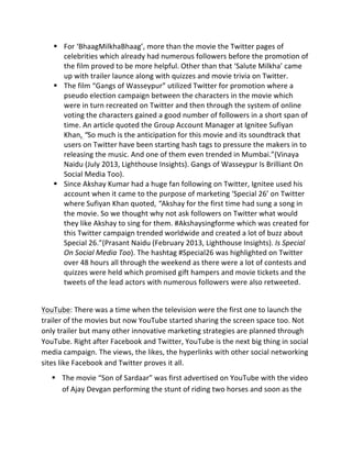 § For	
  ‘BhaagMilkhaBhaag’,	
  more	
  than	
  the	
  movie	
  the	
  Twitter	
  pages	
  of	
  
celebrities	
  which	
  already	
  had	
  numerous	
  followers	
  before	
  the	
  promotion	
  of	
  
the	
  film	
  proved	
  to	
  be	
  more	
  helpful.	
  Other	
  than	
  that	
  ‘Salute	
  Milkha’	
  came	
  
up	
  with	
  trailer	
  launce	
  along	
  with	
  quizzes	
  and	
  movie	
  trivia	
  on	
  Twitter.	
  
§ The	
  film	
  “Gangs	
  of	
  Wasseypur”	
  utilized	
  Twitter	
  for	
  promotion	
  where	
  a	
  
pseudo	
  election	
  campaign	
  between	
  the	
  characters	
  in	
  the	
  movie	
  which	
  
were	
  in	
  turn	
  recreated	
  on	
  Twitter	
  and	
  then	
  through	
  the	
  system	
  of	
  online	
  
voting	
  the	
  characters	
  gained	
  a	
  good	
  number	
  of	
  followers	
  in	
  a	
  short	
  span	
  of	
  
time.	
  An	
  article	
  quoted	
  the	
  Group	
  Account	
  Manager	
  at	
  Ignitee	
  Sufiyan	
  
Khan,	
  “So	
  much	
  is	
  the	
  anticipation	
  for	
  this	
  movie	
  and	
  its	
  soundtrack	
  that	
  
users	
  on	
  Twitter	
  have	
  been	
  starting	
  hash	
  tags	
  to	
  pressure	
  the	
  makers	
  in	
  to	
  
releasing	
  the	
  music.	
  And	
  one	
  of	
  them	
  even	
  trended	
  in	
  Mumbai.”(Vinaya	
  
Naidu	
  (July	
  2013,	
  Lighthouse	
  Insights).	
  Gangs	
  of	
  Wasseypur	
  Is	
  Brilliant	
  On	
  
Social	
  Media	
  Too).	
  
§ Since	
  Akshay	
  Kumar	
  had	
  a	
  huge	
  fan	
  following	
  on	
  Twitter,	
  Ignitee	
  used	
  his	
  
account	
  when	
  it	
  came	
  to	
  the	
  purpose	
  of	
  marketing	
  ‘Special	
  26’	
  on	
  Twitter	
  
where	
  Sufiyan	
  Khan	
  quoted,	
  “Akshay	
  for	
  the	
  first	
  time	
  had	
  sung	
  a	
  song	
  in	
  
the	
  movie.	
  So	
  we	
  thought	
  why	
  not	
  ask	
  followers	
  on	
  Twitter	
  what	
  would	
  
they	
  like	
  Akshay	
  to	
  sing	
  for	
  them.	
  #Akshaysingforme	
  which	
  was	
  created	
  for	
  
this	
  Twitter	
  campaign	
  trended	
  worldwide	
  and	
  created	
  a	
  lot	
  of	
  buzz	
  about	
  
Special	
  26.”(Prasant	
  Naidu	
  (February	
  2013,	
  Lighthouse	
  Insights).	
  Is	
  Special	
  
On	
  Social	
  Media	
  Too).	
  The	
  hashtag	
  #Special26	
  was	
  highlighted	
  on	
  Twitter	
  
over	
  48	
  hours	
  all	
  through	
  the	
  weekend	
  as	
  there	
  were	
  a	
  lot	
  of	
  contests	
  and	
  
quizzes	
  were	
  held	
  which	
  promised	
  gift	
  hampers	
  and	
  movie	
  tickets	
  and	
  the	
  
tweets	
  of	
  the	
  lead	
  actors	
  with	
  numerous	
  followers	
  were	
  also	
  retweeted.	
  
	
  
YouTube:	
  There	
  was	
  a	
  time	
  when	
  the	
  television	
  were	
  the	
  first	
  one	
  to	
  launch	
  the	
  
trailer	
  of	
  the	
  movies	
  but	
  now	
  YouTube	
  started	
  sharing	
  the	
  screen	
  space	
  too.	
  Not	
  
only	
  trailer	
  but	
  many	
  other	
  innovative	
  marketing	
  strategies	
  are	
  planned	
  through	
  
YouTube.	
  Right	
  after	
  Facebook	
  and	
  Twitter,	
  YouTube	
  is	
  the	
  next	
  big	
  thing	
  in	
  social	
  
media	
  campaign.	
  The	
  views,	
  the	
  likes,	
  the	
  hyperlinks	
  with	
  other	
  social	
  networking	
  
sites	
  like	
  Facebook	
  and	
  Twitter	
  proves	
  it	
  all.	
  
§ The	
  movie	
  “Son	
  of	
  Sardaar”	
  was	
  first	
  advertised	
  on	
  YouTube	
  with	
  the	
  video	
  
of	
  Ajay	
  Devgan	
  performing	
  the	
  stunt	
  of	
  riding	
  two	
  horses	
  and	
  soon	
  as	
  the	
  
 