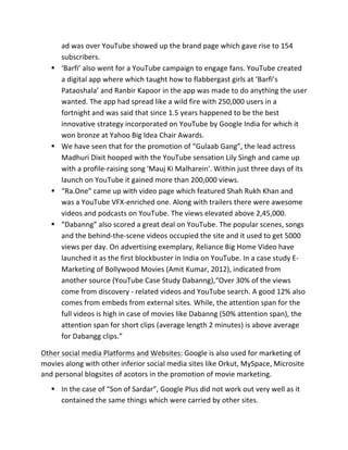 ad	
  was	
  over	
  YouTube	
  showed	
  up	
  the	
  brand	
  page	
  which	
  gave	
  rise	
  to	
  154	
  
subscribers.	
  
§ ‘Barfi’	
  also	
  went	
  for	
  a	
  YouTube	
  campaign	
  to	
  engage	
  fans.	
  YouTube	
  created	
  
a	
  digital	
  app	
  where	
  which	
  taught	
  how	
  to	
  flabbergast	
  girls	
  at	
  ‘Barfi’s	
  
Pataoshala’	
  and	
  Ranbir	
  Kapoor	
  in	
  the	
  app	
  was	
  made	
  to	
  do	
  anything	
  the	
  user	
  
wanted.	
  The	
  app	
  had	
  spread	
  like	
  a	
  wild	
  fire	
  with	
  250,000	
  users	
  in	
  a	
  
fortnight	
  and	
  was	
  said	
  that	
  since	
  1.5	
  years	
  happened	
  to	
  be	
  the	
  best	
  
innovative	
  strategy	
  incorporated	
  on	
  YouTube	
  by	
  Google	
  India	
  for	
  which	
  it	
  
won	
  bronze	
  at	
  Yahoo	
  Big	
  Idea	
  Chair	
  Awards.	
  
§ We	
  have	
  seen	
  that	
  for	
  the	
  promotion	
  of	
  “Gulaab	
  Gang”,	
  the	
  lead	
  actress	
  
Madhuri	
  Dixit	
  hooped	
  with	
  the	
  YouTube	
  sensation	
  Lily	
  Singh	
  and	
  came	
  up	
  
with	
  a	
  profile-­‐raising	
  song	
  'Mauj	
  Ki	
  Malharein'.	
  Within	
  just	
  three	
  days	
  of	
  its	
  
launch	
  on	
  YouTube	
  it	
  gained	
  more	
  than	
  200,000	
  views.	
  
§ “Ra.One”	
  came	
  up	
  with	
  video	
  page	
  which	
  featured	
  Shah	
  Rukh	
  Khan	
  and	
  
was	
  a	
  YouTube	
  VFX-­‐enriched	
  one.	
  Along	
  with	
  trailers	
  there	
  were	
  awesome	
  
videos	
  and	
  podcasts	
  on	
  YouTube.	
  The	
  views	
  elevated	
  above	
  2,45,000.	
  	
  
§ “Dabanng”	
  also	
  scored	
  a	
  great	
  deal	
  on	
  YouTube.	
  The	
  popular	
  scenes,	
  songs	
  
and	
  the	
  behind-­‐the-­‐scene	
  videos	
  occupied	
  the	
  site	
  and	
  it	
  used	
  to	
  get	
  5000	
  
views	
  per	
  day.	
  On	
  advertising	
  exemplary,	
  Reliance	
  Big	
  Home	
  Video	
  have	
  
launched	
  it	
  as	
  the	
  first	
  blockbuster	
  in	
  India	
  on	
  YouTube.	
  In	
  a	
  case	
  study	
  E-­‐	
  
Marketing	
  of	
  Bollywood	
  Movies	
  (Amit	
  Kumar,	
  2012),	
  indicated	
  from	
  
another	
  source	
  (YouTube	
  Case	
  Study	
  Dabanng),“Over	
  30%	
  of	
  the	
  views	
  
come	
  from	
  discovery	
  -­‐	
  related	
  videos	
  and	
  YouTube	
  search.	
  A	
  good	
  12%	
  also	
  
comes	
  from	
  embeds	
  from	
  external	
  sites.	
  While,	
  the	
  attention	
  span	
  for	
  the	
  
full	
  videos	
  is	
  high	
  in	
  case	
  of	
  movies	
  like	
  Dabanng	
  (50%	
  attention	
  span),	
  the	
  
attention	
  span	
  for	
  short	
  clips	
  (average	
  length	
  2	
  minutes)	
  is	
  above	
  average	
  
for	
  Dabangg	
  clips.”	
  	
  
Other	
  social	
  media	
  Platforms	
  and	
  Websites:	
  Google	
  is	
  also	
  used	
  for	
  marketing	
  of	
  
movies	
  along	
  with	
  other	
  inferior	
  social	
  media	
  sites	
  like	
  Orkut,	
  MySpace,	
  Microsite	
  
and	
  personal	
  blogsites	
  of	
  acotors	
  in	
  the	
  promotion	
  of	
  movie	
  marketing.	
  
§ In	
  the	
  case	
  of	
  “Son	
  of	
  Sardar”,	
  Google	
  Plus	
  did	
  not	
  work	
  out	
  very	
  well	
  as	
  it	
  
contained	
  the	
  same	
  things	
  which	
  were	
  carried	
  by	
  other	
  sites.	
  
 