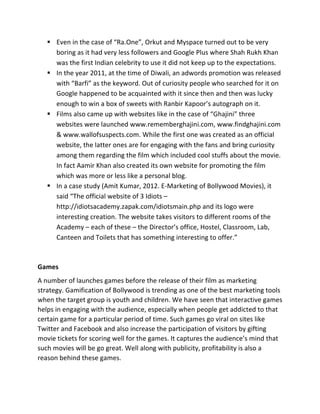 § Even	
  in	
  the	
  case	
  of	
  “Ra.One”,	
  Orkut	
  and	
  Myspace	
  turned	
  out	
  to	
  be	
  very	
  
boring	
  as	
  it	
  had	
  very	
  less	
  followers	
  and	
  Google	
  Plus	
  where	
  Shah	
  Rukh	
  Khan	
  
was	
  the	
  first	
  Indian	
  celebrity	
  to	
  use	
  it	
  did	
  not	
  keep	
  up	
  to	
  the	
  expectations.	
  
§ In	
  the	
  year	
  2011,	
  at	
  the	
  time	
  of	
  Diwali,	
  an	
  adwords	
  promotion	
  was	
  released	
  
with	
  “Barfi”	
  as	
  the	
  keyword.	
  Out	
  of	
  curiosity	
  people	
  who	
  searched	
  for	
  it	
  on	
  
Google	
  happened	
  to	
  be	
  acquainted	
  with	
  it	
  since	
  then	
  and	
  then	
  was	
  lucky	
  
enough	
  to	
  win	
  a	
  box	
  of	
  sweets	
  with	
  Ranbir	
  Kapoor’s	
  autograph	
  on	
  it.	
  
§ Films	
  also	
  came	
  up	
  with	
  websites	
  like	
  in	
  the	
  case	
  of	
  “Ghajini”	
  three	
  
websites	
  were	
  launched	
  www.rememberghajini.com,	
  www.findghajini.com	
  
&	
  www.wallofsuspects.com.	
  While	
  the	
  first	
  one	
  was	
  created	
  as	
  an	
  official	
  
website,	
  the	
  latter	
  ones	
  are	
  for	
  engaging	
  with	
  the	
  fans	
  and	
  bring	
  curiosity	
  
among	
  them	
  regarding	
  the	
  film	
  which	
  included	
  cool	
  stuffs	
  about	
  the	
  movie.	
  
In	
  fact	
  Aamir	
  Khan	
  also	
  created	
  its	
  own	
  website	
  for	
  promoting	
  the	
  film	
  
which	
  was	
  more	
  or	
  less	
  like	
  a	
  personal	
  blog.	
  
§ In	
  a	
  case	
  study	
  (Amit	
  Kumar,	
  2012.	
  E-­‐Marketing	
  of	
  Bollywood	
  Movies),	
  it	
  
said	
  “The	
  official	
  website	
  of	
  3	
  Idiots	
  –	
  
http://idiotsacademy.zapak.com/idiotsmain.php	
  and	
  its	
  logo	
  were	
  
interesting	
  creation.	
  The	
  website	
  takes	
  visitors	
  to	
  different	
  rooms	
  of	
  the	
  
Academy	
  –	
  each	
  of	
  these	
  –	
  the	
  Director’s	
  office,	
  Hostel,	
  Classroom,	
  Lab,	
  
Canteen	
  and	
  Toilets	
  that	
  has	
  something	
  interesting	
  to	
  offer.”	
  
	
  
Games	
  
A	
  number	
  of	
  launches	
  games	
  before	
  the	
  release	
  of	
  their	
  film	
  as	
  marketing	
  
strategy.	
  Gamification	
  of	
  Bollywood	
  is	
  trending	
  as	
  one	
  of	
  the	
  best	
  marketing	
  tools	
  
when	
  the	
  target	
  group	
  is	
  youth	
  and	
  children.	
  We	
  have	
  seen	
  that	
  interactive	
  games	
  
helps	
  in	
  engaging	
  with	
  the	
  audience,	
  especially	
  when	
  people	
  get	
  addicted	
  to	
  that	
  
certain	
  game	
  for	
  a	
  particular	
  period	
  of	
  time.	
  Such	
  games	
  go	
  viral	
  on	
  sites	
  like	
  
Twitter	
  and	
  Facebook	
  and	
  also	
  increase	
  the	
  participation	
  of	
  visitors	
  by	
  gifting	
  
movie	
  tickets	
  for	
  scoring	
  well	
  for	
  the	
  games.	
  It	
  captures	
  the	
  audience’s	
  mind	
  that	
  
such	
  movies	
  will	
  be	
  go	
  great.	
  Well	
  along	
  with	
  publicity,	
  profitability	
  is	
  also	
  a	
  
reason	
  behind	
  these	
  games.	
  
 