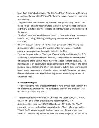 § Shah	
  Rukh	
  Khan’s	
  both	
  movies,	
  “Ra.	
  One”	
  and	
  “Don	
  2”came	
  up	
  with	
  games	
  
of	
  multiple	
  platforms	
  like	
  PS2	
  and	
  PC.	
  Both	
  the	
  movies	
  happened	
  to	
  rick	
  the	
  
film	
  industry.	
  
§ The	
  game	
  which	
  was	
  launched	
  by	
  the	
  film	
  “Zindagi	
  Na	
  Milegi	
  Dobara”	
  was	
  
based	
  on	
  ‘La	
  Tomatina’	
  festival	
  where	
  the	
  users	
  play	
  as	
  the	
  lead	
  characters	
  
and	
  throw	
  tomatoes	
  at	
  other	
  to	
  score	
  while	
  throwing	
  on	
  women	
  decreased	
  
the	
  score.	
  
§ “Singham”	
  launched	
  a	
  mobile	
  game	
  based	
  on	
  the	
  movie	
  where	
  there	
  was	
  a	
  
lot	
  of	
  action,	
  racing,	
  shooting,	
  and	
  fighting	
  the	
  enemies	
  as	
  the	
  lead	
  
character.	
  
§ ‘Ghajini”	
  brought	
  India’s	
  first	
  3D	
  PC	
  action	
  games	
  called	
  the	
  Third	
  person	
  
Action	
  game	
  which	
  remade	
  the	
  location	
  of	
  the	
  film,	
  scenes,	
  visuals	
  to	
  
create	
  an	
  atmosphere	
  of	
  the	
  mystery	
  aired	
  in	
  the	
  film.	
  
§ Even	
  for	
  the	
  promotion	
  of	
  “Bodyguard”a	
  case	
  study	
  (Amit	
  Kumar,	
  2012.	
  E-­‐
Marketing	
  of	
  Bollywood	
  Movies)	
  showed,	
  “Jump	
  Games	
  has	
  launched	
  the	
  
official	
  game	
  of	
  the	
  Salman	
  Khan	
  -­‐	
  Kareena	
  Kapoor	
  starrer	
  Bodyguard.	
  The	
  
mobile	
  game	
  is	
  an	
  adventurous	
  action	
  game	
  based	
  on	
  the	
  movie.	
  The	
  game	
  
has	
  easy	
  to	
  use	
  controls	
  and	
  offers	
  the	
  players	
  to	
  submit	
  their	
  scores	
  on	
  the	
  
leader	
  board	
  to	
  compare	
  it	
  with	
  other	
  players	
  as	
  well.	
  The	
  game	
  had	
  been	
  
downloaded	
  more	
  than	
  30,000	
  times	
  in	
  just	
  over	
  a	
  month,	
  by	
  the	
  end	
  of	
  
December	
  2011.”	
  
	
  
Broadcast	
  Strategies	
  
For	
  publicizing	
  the	
  films	
  broadcast	
  strategies	
  have	
  always	
  been	
  there	
  in	
  the	
  
list	
  of	
  marketing	
  promotions.	
  The	
  lead	
  actors,	
  director	
  and	
  producer	
  take	
  
the	
  initiative	
  to	
  fulfil	
  this	
  task.	
  
	
  
§ The	
  launch	
  of	
  music	
  in	
  different	
  TV	
  Channels	
  like	
  Zoom,	
  9XM,	
  B4U	
  Music,	
  
etc.	
  are	
  	
  the	
  ones	
  which	
  are	
  publicizing	
  upcoming	
  films	
  24*7.	
  
§ As	
  indicated	
  in	
  a	
  case	
  study	
  (FICCI	
  KPMG	
  Report	
  2013),	
  the	
  film	
  “Barfi”	
  
came	
  with	
  various	
  media	
  alliances	
  on	
  television,	
  “Barfi!	
  Marathon	
  on	
  Zee	
  
TV	
  with	
  Barfi!	
  Interacting	
  with	
  the	
  lead	
  characters	
  of	
  three	
  prime	
  time	
  
shows	
  on	
  the	
  same	
  day.	
  In	
  another	
  first,	
  Barfi!	
  was	
  integrated	
  on	
  the	
  ‘Barfi!	
  
 
