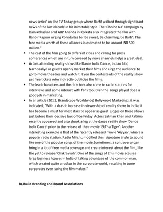news	
  series’	
  on	
  the	
  TV	
  Today	
  group	
  where	
  Barfi!	
  walked	
  through	
  significant	
  
news	
  of	
  the	
  last	
  decade	
  in	
  his	
  inimitable	
  style.	
  The	
  ‘Cholbe	
  Na’	
  campaign	
  by	
  
DainikBhaskar	
  and	
  ABP	
  Ananda	
  in	
  Kolkata	
  also	
  integrated	
  the	
  film	
  with	
  
Ranbir	
  Kapoor	
  urging	
  Kolkataites	
  to	
  ‘Be	
  sweet,	
  Be	
  charming,	
  be	
  Barfi’.	
  The	
  
free	
  media	
  worth	
  of	
  these	
  alliances	
  is	
  estimated	
  to	
  be	
  around	
  INR	
  500	
  
million.”	
  
§ The	
  cast	
  of	
  the	
  film	
  going	
  to	
  different	
  cities	
  and	
  calling	
  for	
  press	
  
conferences	
  which	
  are	
  in	
  turn	
  covered	
  by	
  news	
  channels	
  helps	
  a	
  great	
  deal.	
  
§ Actors	
  attending	
  reality	
  shows	
  like	
  Dance	
  India	
  Dance,	
  Indian	
  Idol,	
  
NachBaaliye	
  as	
  guests	
  openly	
  market	
  their	
  films	
  and	
  urge	
  the	
  audience	
  to	
  
go	
  to	
  movie	
  theatres	
  and	
  watch	
  it.	
  Even	
  the	
  contestants	
  of	
  the	
  reality	
  show	
  
get	
  free	
  tickets	
  who	
  indirectly	
  publicize	
  the	
  films.	
  
§ The	
  lead	
  characters	
  and	
  the	
  directors	
  also	
  come	
  to	
  radio	
  stations	
  for	
  
interviews	
  and	
  some	
  interact	
  with	
  fans	
  too,	
  Even	
  the	
  songs	
  played	
  does	
  a	
  
good	
  job	
  in	
  marketing.	
  
§ In	
  an	
  article	
  (2012,	
  Brandscape	
  Worldwide)	
  Bollywood	
  Marketing),	
  it	
  was	
  
indicated,	
  “With	
  a	
  drastic	
  increase	
  in	
  viewership	
  of	
  reality	
  shows	
  in	
  India,	
  it	
  
has	
  become	
  a	
  must	
  for	
  most	
  stars	
  to	
  appear	
  as	
  guest	
  judges	
  on	
  these	
  shows	
  
just	
  before	
  their	
  decisive	
  box-­‐office	
  Friday.	
  Actors	
  Salman	
  Khan	
  and	
  Katrina	
  
recently	
  appeared	
  and	
  also	
  shook	
  a	
  leg	
  at	
  the	
  dance	
  reality	
  show	
  ‘Dance	
  
India	
  Dance’	
  prior	
  to	
  the	
  release	
  of	
  their	
  movie	
  ‘EkTha	
  Tiger’.	
  Another	
  
interesting	
  example	
  is	
  that	
  of	
  the	
  recently	
  released	
  movie	
  ‘Aiyyaa’,	
  where	
  a	
  
popular	
  radio	
  station,	
  Radio	
  Mirchi,	
  modified	
  their	
  signature	
  jingle	
  to	
  sound	
  
like	
  one	
  of	
  the	
  popular	
  songs	
  of	
  the	
  movie.Sometimes,	
  a	
  controversy	
  can	
  
bring	
  in	
  a	
  lot	
  of	
  free	
  media	
  coverage	
  and	
  create	
  interest	
  about	
  the	
  film,	
  like	
  
the	
  yet	
  to	
  release	
  ‘Chakravyuh’.	
  One	
  of	
  the	
  songs	
  of	
  this	
  movie	
  accuses	
  
large	
  business	
  houses	
  in	
  India	
  of	
  taking	
  advantage	
  of	
  the	
  common	
  man,	
  
which	
  created	
  quite	
  a	
  ruckus	
  in	
  the	
  corporate	
  world,	
  resulting	
  in	
  some	
  
corporates	
  even	
  suing	
  the	
  film	
  maker.”	
  
	
  
In-­‐Build	
  Branding	
  and	
  Brand	
  Associations	
  
 
