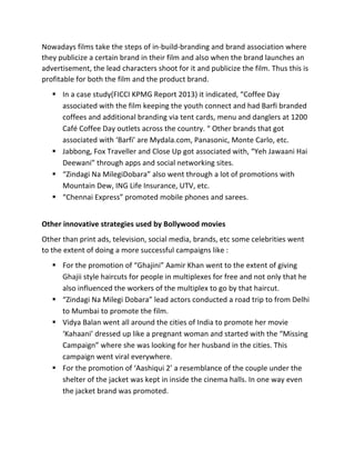 Nowadays	
  films	
  take	
  the	
  steps	
  of	
  in-­‐build-­‐branding	
  and	
  brand	
  association	
  where	
  
they	
  publicize	
  a	
  certain	
  brand	
  in	
  their	
  film	
  and	
  also	
  when	
  the	
  brand	
  launches	
  an	
  
advertisement,	
  the	
  lead	
  characters	
  shoot	
  for	
  it	
  and	
  publicize	
  the	
  film.	
  Thus	
  this	
  is	
  
profitable	
  for	
  both	
  the	
  film	
  and	
  the	
  product	
  brand.	
  	
  
§ In	
  a	
  case	
  study(FICCI	
  KPMG	
  Report	
  2013)	
  it	
  indicated,	
  “Coffee	
  Day	
  
associated	
  with	
  the	
  film	
  keeping	
  the	
  youth	
  connect	
  and	
  had	
  Barfi	
  branded	
  
coffees	
  and	
  additional	
  branding	
  via	
  tent	
  cards,	
  menu	
  and	
  danglers	
  at	
  1200	
  
Café	
  Coffee	
  Day	
  outlets	
  across	
  the	
  country.	
  “	
  Other	
  brands	
  that	
  got	
  
associated	
  with	
  ‘Barfi’	
  are	
  Mydala.com,	
  Panasonic,	
  Monte	
  Carlo,	
  etc.	
  
§ Jabbong,	
  Fox	
  Traveller	
  and	
  Close	
  Up	
  got	
  associated	
  with,	
  “Yeh	
  Jawaani	
  Hai	
  
Deewani”	
  through	
  apps	
  and	
  social	
  networking	
  sites.	
  
§ “Zindagi	
  Na	
  MilegiDobara”	
  also	
  went	
  through	
  a	
  lot	
  of	
  promotions	
  with	
  
Mountain	
  Dew,	
  ING	
  Life	
  Insurance,	
  UTV,	
  etc.	
  
§ “Chennai	
  Express”	
  promoted	
  mobile	
  phones	
  and	
  sarees.	
  
	
  
Other	
  innovative	
  strategies	
  used	
  by	
  Bollywood	
  movies	
  
Other	
  than	
  print	
  ads,	
  television,	
  social	
  media,	
  brands,	
  etc	
  some	
  celebrities	
  went	
  
to	
  the	
  extent	
  of	
  doing	
  a	
  more	
  successful	
  campaigns	
  like	
  :	
  
§ For	
  the	
  promotion	
  of	
  “Ghajini”	
  Aamir	
  Khan	
  went	
  to	
  the	
  extent	
  of	
  giving	
  
Ghajii	
  style	
  haircuts	
  for	
  people	
  in	
  multiplexes	
  for	
  free	
  and	
  not	
  only	
  that	
  he	
  
also	
  influenced	
  the	
  workers	
  of	
  the	
  multiplex	
  to	
  go	
  by	
  that	
  haircut.	
  
§ “Zindagi	
  Na	
  Milegi	
  Dobara”	
  lead	
  actors	
  conducted	
  a	
  road	
  trip	
  to	
  from	
  Delhi	
  
to	
  Mumbai	
  to	
  promote	
  the	
  film.	
  
§ Vidya	
  Balan	
  went	
  all	
  around	
  the	
  cities	
  of	
  India	
  to	
  promote	
  her	
  movie	
  
‘Kahaani’	
  dressed	
  up	
  like	
  a	
  pregnant	
  woman	
  and	
  started	
  with	
  the	
  “Missing	
  
Campaign”	
  where	
  she	
  was	
  looking	
  for	
  her	
  husband	
  in	
  the	
  cities.	
  This	
  
campaign	
  went	
  viral	
  everywhere.	
  
§ For	
  the	
  promotion	
  of	
  ‘Aashiqui	
  2’	
  a	
  resemblance	
  of	
  the	
  couple	
  under	
  the	
  
shelter	
  of	
  the	
  jacket	
  was	
  kept	
  in	
  inside	
  the	
  cinema	
  halls.	
  In	
  one	
  way	
  even	
  
the	
  jacket	
  brand	
  was	
  promoted.	
  
 