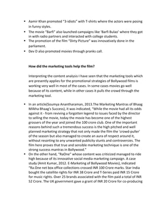§ Aamir	
  Khan	
  promoted	
  “3-­‐idiots”	
  with	
  T-­‐shirts	
  where	
  the	
  actors	
  were	
  posing	
  
in	
  funny	
  styles.	
  
§ The	
  movie	
  “Barfi”	
  also	
  launched	
  campaigns	
  like	
  ‘Barfi	
  Bulao’	
  where	
  they	
  got	
  
in	
  with	
  radio	
  partners	
  and	
  interacted	
  with	
  college	
  students.	
  
§ The	
  promotion	
  of	
  the	
  film	
  “Dirty	
  Picture”	
  was	
  innovatively	
  done	
  in	
  the	
  
parliament.	
  
§ Dev	
  D	
  also	
  promoted	
  movies	
  through	
  pranks	
  call.	
  
	
  
	
  
How	
  did	
  the	
  marketing	
  tools	
  help	
  the	
  film?	
  
	
  
Interpreting	
  the	
  content	
  analysis	
  I	
  have	
  seen	
  that	
  the	
  marketing	
  tools	
  which	
  
are	
  presently	
  applies	
  for	
  the	
  promotional	
  strategies	
  of	
  Bollywood	
  films	
  is	
  
working	
  very	
  well	
  in	
  most	
  of	
  the	
  cases.	
  In	
  some	
  cases	
  movies	
  go	
  well	
  
because	
  of	
  its	
  content,	
  while	
  in	
  other	
  cases	
  it	
  pulls	
  the	
  crowd	
  through	
  the	
  
marketing	
  tool.	
  
§ In	
  an	
  article(Soumya	
  Anantharaman,	
  2013.The	
  Marketing	
  Mantras	
  of	
  Bhaag	
  
Milkha	
  Bhaag's	
  Success),	
  it	
  was	
  indicated,	
  “While	
  the	
  movie	
  had	
  all	
  its	
  odds	
  
against	
  it	
  -­‐	
  from	
  reviving	
  a	
  forgotten	
  legend	
  to	
  issues	
  faced	
  by	
  the	
  director	
  
to	
  selling	
  the	
  movie,	
  today	
  the	
  movie	
  has	
  become	
  one	
  of	
  the	
  highest	
  
grossers	
  of	
  the	
  year	
  and	
  joined	
  the	
  100	
  crore	
  club.	
  One	
  of	
  the	
  important	
  
reasons	
  behind	
  such	
  a	
  tremendous	
  success	
  is	
  the	
  high	
  pitched	
  and	
  well	
  
planned	
  marketing	
  strategy	
  that	
  not	
  only	
  made	
  the	
  film	
  the	
  'crowd-­‐puller'	
  
of	
  the	
  season	
  but	
  also	
  managed	
  to	
  create	
  an	
  aura	
  of	
  respect	
  around	
  it,	
  
without	
  resorting	
  to	
  any	
  unwanted	
  publicity	
  stunts	
  and	
  controversies.	
  The	
  
film	
  here	
  proves	
  that	
  true	
  and	
  sensible	
  marketing	
  technique	
  is	
  one	
  of	
  the	
  
strong	
  success	
  mantras	
  in	
  Bollywood.”	
  
§ On	
  the	
  other	
  hand,	
  “RaOne”	
  whose	
  content	
  was	
  criticized	
  managed	
  to	
  ride	
  
high	
  because	
  of	
  its	
  innovative	
  social	
  media	
  marketing	
  campaign.	
  A	
  case	
  
study	
  (Amit	
  Kumar,	
  2012.	
  E-­‐Marketing	
  of	
  Bollywood	
  Movies),	
  indicated	
  
“Ra.One	
  net	
  box	
  office	
  collections	
  crossed	
  INR	
  100	
  Crore	
  marks.	
  Star	
  India	
  
bought	
  the	
  satellite	
  rights	
  for	
  INR	
  38	
  Crore	
  and	
  T-­‐Series	
  paid	
  INR	
  15	
  Crore	
  
for	
  music	
  rights.	
  Over	
  25	
  brands	
  associated	
  with	
  the	
  film	
  paid	
  a	
  total	
  of	
  INR	
  
52	
  Crore.	
  The	
  UK	
  government	
  gave	
  a	
  grant	
  of	
  INR	
  20	
  Crore	
  for	
  co-­‐producing	
  
 