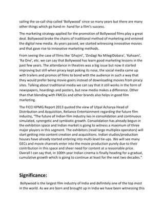 sailing	
  the	
  so-­‐call	
  ship	
  called	
  ‘Bollywood’	
  since	
  so	
  many	
  years	
  but	
  there	
  are	
  many	
  
other	
  things	
  which	
  go	
  hand-­‐in-­‐	
  hand	
  for	
  a	
  film’s	
  success.	
  
The	
  marketing	
  strategy	
  applied	
  for	
  the	
  promotion	
  of	
  Bollywood	
  films	
  play	
  a	
  great	
  
deal.	
  Bollywood	
  broke	
  the	
  chains	
  of	
  traditional	
  method	
  of	
  marketing	
  and	
  entered	
  
the	
  digital	
  new	
  media.	
  As	
  years	
  passed,	
  we	
  started	
  witnessing	
  innovative	
  movies	
  
and	
  that	
  gave	
  rise	
  to	
  innovative	
  marketing	
  methods.	
  
From	
  seeing	
  the	
  case	
  of	
  films	
  like	
  ‘Ghajini’,	
  ‘Zindagi	
  Na	
  MilegiDobara’,	
  ‘Kahaani’,	
  
‘Ra	
  One’,	
  etc.	
  we	
  can	
  say	
  that	
  Bollywood	
  has	
  learn	
  good	
  marketing	
  lessons	
  in	
  the	
  
past	
  few	
  years.	
  The	
  attendance	
  in	
  theatres	
  was	
  a	
  big	
  issue	
  but	
  now	
  it	
  started	
  
improving	
  but	
  still	
  when	
  piracy	
  kept	
  poking	
  its	
  nose,	
  the	
  social	
  media	
  came	
  up	
  
with	
  trailers	
  and	
  promos	
  of	
  films	
  to	
  bond	
  with	
  the	
  audience	
  in	
  such	
  a	
  way	
  that	
  
they	
  would	
  prefer	
  being	
  movie-­‐goers	
  instead	
  of	
  downloading	
  movies	
  from	
  piracy	
  
sites.	
  Talking	
  about	
  traditional	
  media	
  we	
  can	
  say	
  that	
  it	
  still	
  works	
  in	
  the	
  form	
  of	
  
newspapers,	
  hoardings	
  and	
  posters,	
  but	
  new	
  media	
  makes	
  a	
  difference.	
  Other	
  
than	
  that	
  blending	
  with	
  FMCGs	
  and	
  other	
  brands	
  also	
  helps	
  in	
  good	
  film	
  
marketing.	
  
The	
  FICCI	
  KPMG	
  Report	
  2013	
  quoted	
  the	
  view	
  of	
  Utpal	
  Acharya	
  Head	
  of	
  
Distribution	
  and	
  Acquisition,	
  Reliance	
  Entertainment	
  regarding	
  the	
  future	
  film	
  
industry,	
  “The	
  future	
  of	
  Indian	
  film	
  industry	
  lies	
  in	
  consolidation	
  and	
  continuous	
  
simulated,	
  synergetic	
  and	
  symbiotic	
  growth.	
  Consolidation	
  has	
  already	
  begun	
  in	
  
the	
  exhibition	
  space	
  and	
  Indian	
  market	
  is	
  going	
  to	
  witness	
  a	
  maximum	
  of	
  three	
  
major	
  players	
  in	
  this	
  segment.	
  The	
  exhibitors	
  (read	
  large	
  multiplex	
  operators)	
  will	
  
start	
  getting	
  into	
  content	
  creation	
  and	
  acquisitions.	
  Indian	
  studios/production	
  
houses	
  have	
  already	
  started	
  entering	
  into	
  multi-­‐level	
  tie-­‐ups.	
  We	
  will	
  see	
  many	
  
GECs	
  and	
  movie	
  channels	
  enter	
  into	
  the	
  movie	
  production	
  purely	
  due	
  to	
  their	
  
contribution	
  in	
  this	
  space	
  and	
  sheer	
  need	
  for	
  content	
  at	
  a	
  reasonable	
  price.	
  
Overall	
  I	
  can	
  say	
  that,	
  in	
  100th	
  year	
  Indian	
  cinema	
  is	
  finally	
  heading	
  for	
  a	
  gradual,	
  
cumulative	
  growth	
  which	
  is	
  going	
  to	
  continue	
  at	
  least	
  for	
  the	
  next	
  two	
  decades.”-­‐	
  	
  
	
  
Significance:	
  
	
  Bollywood	
  is	
  the	
  largest	
  film	
  industry	
  of	
  India	
  and	
  definitely	
  one	
  of	
  the	
  top	
  most	
  
in	
  the	
  world.	
  As	
  we	
  are	
  born	
  and	
  brought	
  up	
  in	
  India	
  we	
  have	
  been	
  witnessing	
  this	
  
 