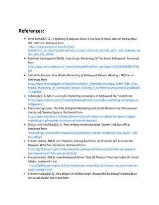  
References:	
  
Ø Amit	
  Kumar(2012).	
  E-­‐Marketing	
  Of	
  	
  Bollywood	
  	
  Movies	
  	
  A	
  Case	
  Study	
  Of	
  	
  Movies	
  With	
  	
  Net	
  	
  Earning	
  	
  Above	
  
INR	
  	
  100	
  Crore.	
  Retrieved	
  from	
  
	
  https://www.academia.edu/4251791/E-­‐
MARKETING_OF_BOLLYWOOD_MOVIES_A_CASE_STUDY_OF_MOVIES_WITH_NET_EARNING_AB
OVE_INR_100_CRORE	
  
Ø Madhavi	
  Garikaparthi(2008).	
  Case	
  Study:	
  Marketing	
  Of	
  The	
  Brand	
  Bollywood.	
  Retrieved	
  
from	
  
http://apps.aima.in/ejournal_new/articlespdf/madhavi_garikaparthi122320082051708.
pdf	
  
Ø Saifuddin	
  Ahmed.	
  New	
  Media	
  Marketing	
  of	
  Bollywood	
  Movies:	
  Making	
  a	
  Difference.	
  
Retrieved	
  from	
  
http://www.researchgate.net/profile/Saifuddin_Ahmed/publication/258047916_New_
Media_Marketing_of_Bollywood_Movies_Making_a_Difference/links/0deec526c0afa84
763000000	
  
Ø Indicine(2013).Most	
  successful	
  marketing	
  campaigns	
  in	
  Bollywood.	
  Retrieved	
  from	
  
http://www.indicine.com/movies/bollywood/most-­‐successful-­‐marketing-­‐campaigns-­‐in-­‐
bollywood/	
  
Ø Persistent	
  Systems.	
  The	
  Role	
  of	
  Digital	
  Marketing	
  and	
  Social	
  Media	
  in	
  the	
  Phenomenal	
  
Success	
  of	
  Chennai	
  Express.	
  Retrieved	
  from	
  
http://www.slideshare.net/SocialSamosa/social-­‐media-­‐case-­‐study-­‐the-­‐role-­‐of-­‐digital-­‐
marketing-­‐in-­‐phenomenal-­‐success-­‐of-­‐chennai-­‐express	
  
Ø Shilpa	
  Jamkhandikar(2014).	
  Post-­‐release	
  marketing	
  helps	
  ‘Queen’	
  rule	
  box	
  office.	
  
Retrieved	
  from	
  
	
  http://blogs.reuters.com/india/2014/04/02/post-­‐release-­‐marketing-­‐helps-­‐queen-­‐rule-­‐
box-­‐office/	
  
Ø Prasant	
  Naidu	
  (2013).	
  Fox	
  Traveller,	
  Jabong	
  And	
  Close	
  Up	
  Promote	
  Yeh	
  Jawaani	
  Hai	
  
Deewani	
  With	
  Fans	
  On	
  Social.	
  Retrieved	
  from	
  	
  
http://lighthouseinsights.in/fox-­‐traveller-­‐jabong-­‐and-­‐close-­‐up-­‐promote-­‐yeh-­‐jawaani-­‐
hai-­‐deewani-­‐with-­‐fans-­‐on-­‐social.html/	
  
Ø Prasant	
  Naidu	
  (2013).	
  How	
  Bollywood	
  Movie	
  ‘Ship	
  Of	
  Theseus’	
  Was	
  Promoted	
  On	
  Social	
  
Media.	
  Retrieved	
  from	
  
	
  http://lighthouseinsights.in/how-­‐bollywood-­‐movie-­‐ship-­‐of-­‐theseus-­‐was-­‐promoted-­‐on-­‐
social-­‐media.html/	
  
Ø Prasant	
  Naidu(2013).	
  How	
  Biopic	
  On	
  Milkha	
  Singh	
  ‘Bhaag	
  Milkha	
  Bhaag’	
  Created	
  Buzz	
  
On	
  Social	
  Media.	
  Retrieved	
  from	
  	
  
 