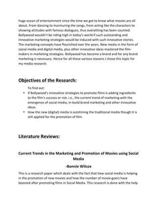 huge	
  ocean	
  of	
  entertainment	
  since	
  the	
  time	
  we	
  got	
  to	
  know	
  what	
  movies	
  are	
  all	
  
about.	
  From	
  dancing	
  to	
  murmuring	
  the	
  songs,	
  from	
  acting	
  like	
  the	
  characters	
  to	
  
showing	
  attitudes	
  with	
  famous	
  dialogues,	
  thus	
  everything	
  has	
  been	
  counted.	
  
Bollywood	
  wouldn’t	
  be	
  riding	
  high	
  in	
  today’s	
  world	
  if	
  such	
  outstanding	
  and	
  
innovative	
  marketing	
  strategies	
  would	
  be	
  induced	
  with	
  such	
  innovative	
  stories.	
  
The	
  marketing	
  concepts	
  have	
  flourished	
  over	
  the	
  years.	
  New	
  media	
  in	
  the	
  form	
  of	
  
social	
  media	
  and	
  digital	
  media,	
  plus	
  other	
  innovative	
  ideas	
  mastered	
  the	
  film-­‐
makers	
  in	
  marketing	
  strategies.	
  Bollywood	
  has	
  become	
  a	
  brand	
  and	
  for	
  any	
  brand	
  
marketing	
  is	
  necessary.	
  Hence	
  for	
  all	
  these	
  various	
  reasons	
  I	
  chose	
  this	
  topic	
  for	
  
my	
  media	
  research.	
  
	
  
Objectives	
  of	
  the	
  Research:	
  
To	
  find	
  out:	
  
• If	
  Bollywood’s	
  innovative	
  strategies	
  to	
  promote	
  films	
  is	
  adding	
  ingredients	
  
to	
  the	
  film’s	
  success	
  or	
  not,	
  i.e.,	
  the	
  current	
  trend	
  of	
  marketing	
  with	
  the	
  
emergence	
  of	
  social	
  media,	
  in-­‐build	
  brand	
  marketing	
  and	
  other	
  innovative	
  
ideas.	
  
• How	
  the	
  new	
  (digital)	
  media	
  is	
  outshining	
  the	
  traditional	
  media	
  though	
  it	
  is	
  
still	
  applied	
  for	
  the	
  promotion	
  of	
  film.	
  
	
  
	
  
Literature	
  Reviews:	
  
	
  
Current	
  Trends	
  in	
  the	
  Marketing	
  and	
  Promotion	
  of	
  Movies	
  using	
  Social	
  
Media	
  
-­‐Bonnie	
  Wilcox	
  
This	
  is	
  a	
  research	
  paper	
  which	
  deals	
  with	
  the	
  fact	
  that	
  how	
  social	
  media	
  is	
  helping	
  
in	
  the	
  promotion	
  of	
  new	
  movies	
  and	
  how	
  the	
  number	
  of	
  movie-­‐goers	
  have	
  
boosted	
  after	
  promoting	
  films	
  in	
  Social	
  Media.	
  This	
  research	
  is	
  done	
  with	
  the	
  help	
  
 