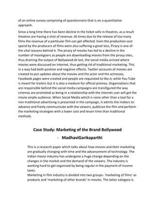 of	
  an	
  online	
  survey	
  comprising	
  of	
  questionnaire	
  that	
  is	
  on	
  a	
  quantitative	
  
approach.	
  	
  
Since	
  a	
  long	
  time	
  there	
  has	
  been	
  decline	
  in	
  the	
  ticket	
  sells	
  in	
  theatres,	
  as	
  a	
  result	
  
theatres	
  are	
  having	
  a	
  shot	
  of	
  revenue.	
  At	
  times	
  due	
  to	
  the	
  release	
  of	
  too	
  many	
  
films	
  the	
  revenue	
  of	
  a	
  particular	
  film	
  can	
  get	
  affected.	
  Even	
  the	
  production	
  cost	
  
spend	
  by	
  the	
  producers	
  of	
  films	
  were	
  also	
  suffering	
  a	
  great	
  loss,	
  Piracy	
  is	
  one	
  of	
  
the	
  vital	
  reasons	
  behind	
  it.	
  The	
  piracy	
  of	
  movies	
  has	
  led	
  to	
  a	
  decline	
  in	
  the	
  
number	
  of	
  moviegoers	
  as	
  people	
  are	
  downloading	
  movies	
  from	
  the	
  piracy	
  sites,	
  
thus	
  draining	
  the	
  output	
  of	
  Bollywood.At	
  last,	
  the	
  social	
  media	
  arrived	
  where	
  
movies	
  were	
  discussed	
  on	
  internet,	
  thus	
  getting	
  rid	
  of	
  traditional	
  marketing.	
  This	
  
in	
  a	
  way	
  had	
  both	
  positive	
  and	
  negative	
  effects.	
  Twitter	
  accounts	
  of	
  movies	
  are	
  
created	
  to	
  put	
  updates	
  about	
  the	
  movies	
  and	
  the	
  actor	
  and	
  the	
  actresses,	
  
Facebook	
  pages	
  were	
  created	
  and	
  people	
  are	
  requested	
  to	
  like	
  it,	
  while	
  You	
  Tube	
  
is	
  meant	
  for	
  trailers	
  but	
  it	
  is	
  also	
  a	
  medium	
  for	
  official	
  promos.	
  Organizations	
  that	
  
are	
  responsible	
  behind	
  the	
  social	
  media	
  campaigns	
  are	
  transfigured	
  the	
  way	
  
cinemas	
  are	
  promoted	
  as	
  being	
  in	
  a	
  relationship	
  with	
  the	
  internet	
  user	
  will	
  get	
  the	
  
movie	
  ample	
  audience.	
  When	
  Social	
  Media	
  which	
  is	
  none	
  other	
  than	
  a	
  tool	
  for	
  a	
  
non-­‐traditional	
  advertising	
  is	
  presented	
  in	
  the	
  campaign,	
  it	
  admits	
  the	
  makers	
  to	
  
advance	
  and	
  freely	
  communicate	
  with	
  the	
  viewers,	
  publicize	
  the	
  film	
  and	
  perform	
  
the	
  marketing	
  strategies	
  with	
  a	
  lower	
  cost	
  and	
  lesser	
  time	
  than	
  traditional	
  
methods.	
  
	
  
Case	
  Study:	
  Marketing	
  of	
  the	
  Brand	
  Bollywood	
  
-­‐ MadhaviGarikaparthi	
  
	
  
This	
  is	
  a	
  research	
  paper	
  which	
  talks	
  about	
  how	
  movies	
  and	
  their	
  marketing	
  
are	
  gradually	
  changing	
  with	
  time	
  and	
  the	
  advancement	
  of	
  technology.	
  The	
  
Indian	
  movie	
  industry	
  has	
  undergone	
  a	
  huge	
  change	
  depending	
  on	
  the	
  
changes	
  in	
  the	
  market	
  and	
  the	
  demand	
  of	
  the	
  viewers.	
  The	
  industry	
  is	
  
working	
  hard	
  to	
  get	
  organized	
  by	
  being	
  regular	
  in	
  the	
  payment	
  of	
  income	
  
taxes.	
  	
  	
  
Marketing	
  in	
  film	
  industry	
  is	
  divided	
  into	
  two	
  groups-­‐	
  ‘marketing	
  of	
  films’	
  as	
  
products	
  and	
  ‘marketing	
  of	
  other	
  brands’	
  in	
  movies.	
  The	
  latter	
  category	
  is	
  
 
