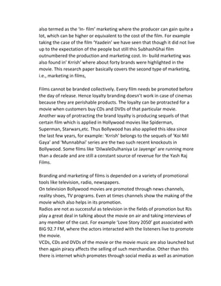 also	
  termed	
  as	
  the	
  ‘In-­‐	
  film’	
  marketing	
  where	
  the	
  producer	
  can	
  gain	
  quite	
  a	
  
lot,	
  which	
  can	
  be	
  higher	
  or	
  equivalent	
  to	
  the	
  cost	
  of	
  the	
  film.	
  For	
  example	
  
taking	
  the	
  case	
  of	
  the	
  film	
  ‘Yaadein’	
  we	
  have	
  seen	
  that	
  though	
  it	
  did	
  not	
  live	
  
up	
  to	
  the	
  expectation	
  of	
  the	
  people	
  but	
  still	
  this	
  SubhashGhai	
  film	
  
outnumbered	
  the	
  production	
  and	
  marketing	
  cost.	
  In-­‐	
  build	
  marketing	
  was	
  
also	
  found	
  in’	
  Krrish’	
  where	
  about	
  forty	
  brands	
  were	
  highlighted	
  in	
  the	
  
movie.	
  This	
  research	
  paper	
  basically	
  covers	
  the	
  second	
  type	
  of	
  marketing,	
  
i.e.,	
  marketing	
  in	
  films,	
  
	
  
Films	
  cannot	
  be	
  branded	
  collectively.	
  Every	
  film	
  needs	
  be	
  promoted	
  before	
  
the	
  day	
  of	
  release.	
  Hence	
  loyalty	
  branding	
  doesn’t	
  work	
  in	
  case	
  of	
  cinemas	
  
because	
  they	
  are	
  perishable	
  products.	
  The	
  loyalty	
  can	
  be	
  protracted	
  for	
  a	
  
movie	
  when	
  customers	
  buy	
  CDs	
  and	
  DVDs	
  of	
  that	
  particular	
  movie.	
  
Another	
  way	
  of	
  protracting	
  the	
  brand	
  loyalty	
  is	
  producing	
  sequels	
  of	
  that	
  
certain	
  film	
  which	
  is	
  applied	
  in	
  Hollywood	
  movies	
  like	
  Spiderman,	
  
Superman,	
  Starwars,etc.	
  Thus	
  Bollywood	
  has	
  also	
  applied	
  this	
  idea	
  since	
  
the	
  last	
  few	
  years,	
  for	
  example:	
  ‘Krrish’	
  belongs	
  to	
  the	
  sequels	
  of	
  ‘Koi	
  Mil	
  
Gaya’	
  and	
  ‘Munnabhai’	
  series	
  are	
  the	
  two	
  such	
  recent	
  knockouts	
  in	
  
Bollywood.	
  Some	
  films	
  like	
  ‘DilwaleDulhaniya	
  Le	
  Jayenge’	
  are	
  running	
  more	
  
than	
  a	
  decade	
  and	
  are	
  still	
  a	
  constant	
  source	
  of	
  revenue	
  for	
  the	
  Yash	
  Raj	
  
Films.	
  
	
  
Branding	
  and	
  marketing	
  of	
  films	
  is	
  depended	
  on	
  a	
  variety	
  of	
  promotional	
  
tools	
  like	
  television,	
  radio,	
  newspapers.	
  	
  
On	
  television	
  Bollywood	
  movies	
  are	
  promoted	
  through	
  news	
  channels,	
  
reality	
  shoes,	
  TV	
  programs.	
  Even	
  at	
  times	
  channels	
  show	
  the	
  making	
  of	
  the	
  
movie	
  which	
  also	
  helps	
  in	
  its	
  promotion.	
  
Radios	
  are	
  not	
  as	
  successful	
  as	
  television	
  in	
  the	
  fields	
  of	
  promotion	
  but	
  RJs	
  
play	
  a	
  great	
  deal	
  in	
  talking	
  about	
  the	
  movie	
  on	
  air	
  and	
  taking	
  interviews	
  of	
  
any	
  member	
  of	
  the	
  cast.	
  For	
  example	
  ‘Love	
  Story	
  2050’	
  got	
  associated	
  with	
  
BIG	
  92.7	
  FM,	
  where	
  the	
  actors	
  interacted	
  with	
  the	
  listeners	
  live	
  to	
  promote	
  
the	
  movie.	
  	
  
VCDs,	
  CDs	
  and	
  DVDs	
  of	
  the	
  movie	
  or	
  the	
  movie	
  music	
  are	
  also	
  launched	
  but	
  
then	
  again	
  piracy	
  affects	
  the	
  selling	
  of	
  such	
  merchandise.	
  Other	
  than	
  this	
  
there	
  is	
  internet	
  which	
  promotes	
  through	
  social	
  media	
  as	
  well	
  as	
  animation	
  
 