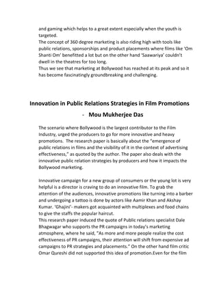and	
  gaming	
  which	
  helps	
  to	
  a	
  great	
  extent	
  especially	
  when	
  the	
  youth	
  is	
  
targeted.	
  	
  
The	
  concept	
  of	
  360	
  degree	
  marketing	
  is	
  also	
  riding	
  high	
  with	
  tools	
  like	
  
public	
  relations,	
  sponsorships	
  and	
  product	
  placements	
  where	
  films	
  like	
  ‘Om	
  
Shanti	
  Om’	
  benefitted	
  a	
  lot	
  but	
  on	
  the	
  other	
  hand	
  ‘Saawariya’	
  couldn’t	
  
dwell	
  in	
  the	
  theatres	
  for	
  too	
  long.	
  	
  
Thus	
  we	
  see	
  that	
  marketing	
  at	
  Bollywood	
  has	
  reached	
  at	
  its	
  peak	
  and	
  so	
  it	
  
has	
  become	
  fascinatingly	
  groundbreaking	
  and	
  challenging.	
  
	
  
	
  
Innovation	
  in	
  Public	
  Relations	
  Strategies	
  in	
  Film	
  Promotions	
  
-­‐ Mou	
  Mukherjee	
  Das	
  
	
  
The	
  scenario	
  where	
  Bollywood	
  is	
  the	
  largest	
  contributor	
  to	
  the	
  Film	
  
Industry,	
  urged	
  the	
  producers	
  to	
  go	
  for	
  more	
  innovative	
  and	
  heavy	
  
promotions.	
  	
  The	
  research	
  paper	
  is	
  basically	
  about	
  the	
  “emergence	
  of	
  
public	
  relations	
  in	
  films	
  and	
  the	
  visibility	
  of	
  it	
  in	
  the	
  context	
  of	
  advertising	
  
effectiveness,”	
  as	
  quoted	
  by	
  the	
  author.	
  The	
  paper	
  also	
  deals	
  with	
  the	
  
innovative	
  public	
  relation	
  strategies	
  by	
  producers	
  and	
  how	
  it	
  impacts	
  the	
  
Bollywood	
  marketing.	
  
	
  
Innovative	
  campaign	
  for	
  a	
  new	
  group	
  of	
  consumers	
  or	
  the	
  young	
  lot	
  is	
  very	
  
helpful	
  is	
  a	
  director	
  is	
  craving	
  to	
  do	
  an	
  innovative	
  film.	
  To	
  grab	
  the	
  
attention	
  of	
  the	
  audiences,	
  innovative	
  promotions	
  like	
  turning	
  into	
  a	
  barber	
  
and	
  undergoing	
  a	
  tattoo	
  is	
  done	
  by	
  actors	
  like	
  Aamir	
  Khan	
  and	
  Akshay	
  
Kumar.	
  ‘Ghajini’-­‐	
  makers	
  got	
  acquainted	
  with	
  multiplexes	
  and	
  food	
  chains	
  
to	
  give	
  the	
  staffs	
  the	
  popular	
  haircut.	
  	
  
This	
  research	
  paper	
  induced	
  the	
  quote	
  of	
  Public	
  relations	
  specialist	
  Dale	
  
Bhagwagar	
  who	
  supports	
  the	
  PR	
  campaigns	
  in	
  today’s	
  marketing	
  
atmosphere,	
  where	
  he	
  said,	
  ”As	
  more	
  and	
  more	
  people	
  realize	
  the	
  cost	
  
effectiveness	
  of	
  PR	
  campaigns,	
  their	
  attention	
  will	
  shift	
  from	
  expensive	
  ad	
  
campaigns	
  to	
  PR	
  strategies	
  and	
  placements.”	
  On	
  the	
  other	
  hand	
  film	
  critic	
  
Omar	
  Qureshi	
  did	
  not	
  supported	
  this	
  idea	
  of	
  promotion.Even	
  for	
  the	
  film	
  
 
