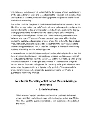 entertainment	
  industry	
  where	
  it	
  states	
  that	
  the	
  dominance	
  of	
  print	
  media	
  is	
  more	
  
on	
  the	
  size	
  and	
  market	
  share	
  and	
  second	
  comes	
  the	
  Television	
  with	
  the	
  close	
  high	
  
share	
  but	
  lesser	
  than	
  the	
  print	
  where	
  as	
  huge	
  potential	
  is	
  possible	
  by	
  the	
  online	
  
medium	
  for	
  advertising.	
  	
  
The	
  author	
  cited	
  the	
  rough	
  statistics	
  of	
  viewership	
  of	
  Bollywood	
  movies	
  as	
  about	
  
14	
  million	
  per	
  day	
  stating	
  that	
  India’s	
  entertainment	
  industry	
  performed	
  great	
  the	
  
economy	
  being	
  the	
  fastest	
  growing	
  sectors	
  in	
  India.	
  He	
  also	
  explains	
  the	
  deal	
  by	
  
the	
  high	
  profiles	
  in	
  the	
  industry	
  where	
  he	
  cited	
  examples	
  of	
  Anil	
  Ambani’s	
  
promoting	
  Reliance	
  Big	
  Entertainment	
  and	
  Disney	
  increasing	
  the	
  stake	
  in	
  UTV	
  
software	
  also	
  how	
  UTV	
  spends	
  a	
  fortune	
  to	
  spend	
  to	
  produce	
  a	
  film.	
  He	
  also	
  
studies	
  the	
  publicity	
  and	
  promotion	
  process	
  after	
  a	
  film	
  is	
  shot.	
  The	
  4ps;	
  product,	
  
Price,	
  Promotion,	
  Place	
  are	
  explained	
  by	
  the	
  author	
  in	
  the	
  study	
  to	
  understand	
  
the	
  marketing	
  process	
  for	
  a	
  film.	
  It	
  cited	
  the	
  strategies	
  of	
  movies	
  in	
  e	
  marketing	
  
involving	
  e	
  branding,	
  mobile	
  technology	
  extra.	
  
In	
  the	
  conclusion	
  he	
  stated	
  that	
  conventional	
  mediums	
  helps	
  better	
  for	
  a	
  film.	
  But	
  
there	
  are	
  some	
  situations	
  where	
  conventional	
  ones	
  are	
  used	
  as	
  unconventional	
  
for	
  just	
  grabbing	
  attention	
  from	
  the	
  viewers.	
  At	
  last	
  this	
  may	
  not	
  help	
  a	
  film	
  giving	
  
the	
  100%	
  success	
  but	
  at	
  least	
  it	
  gets	
  the	
  audience	
  at	
  the	
  max	
  which	
  brings	
  the	
  
success	
  further.	
  The	
  methodology	
  used	
  for	
  this	
  study	
  is	
  the	
  qualitative	
  where	
  the	
  
author	
  cited	
  the	
  case	
  studies	
  and	
  literatures	
  for	
  statistics.	
  To	
  understand	
  the	
  
promotional	
  techniques,	
  he	
  prepared	
  a	
  questionnaire	
  as	
  to	
  say	
  it’s	
  also	
  a	
  
quantitative	
  work	
  being	
  involved.	
  
	
  
New	
  Media	
  Marketing	
  of	
  Bollywood	
  Movies:	
  Making	
  a	
  
Difference	
  
-­‐ Saifuddin	
  Ahmed	
  
	
  
This	
  is	
  a	
  research	
  paper	
  based	
  on	
  the	
  three	
  case	
  studies	
  of	
  Bollywood	
  
movies	
  and	
  their	
  marketing	
  strategy	
  with	
  the	
  involvement	
  of	
  New	
  Media.	
  
Thus	
  it	
  has	
  used	
  the	
  qualitative	
  method	
  as	
  well	
  as	
  some	
  questions	
  to	
  find	
  
the	
  results.	
  	
  
 