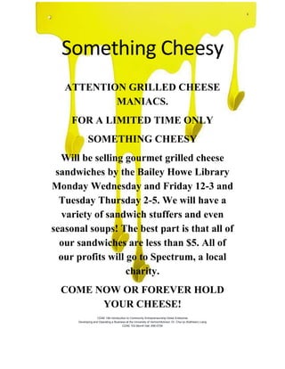 Something Cheesy
ATTENTION GRILLED CHEESE
MANIACS.
FOR A LIMITED TIME ONLY
SOMETHING CHEESY
Will be selling gourmet grilled cheese
sandwiches by the Bailey Howe Library
Monday Wednesday and Friday 12-3 and
Tuesday Thursday 2-5. We will have a
variety of sandwich stuffers and even
seasonal soups! The best part is that all of
our sandwiches are less than $5. All of
our profits will go to Spectrum, a local
charity.
COME NOW OR FOREVER HOLD
YOUR CHEESE!
CDAE 166 Introduction to Community Entrepreneurship Dollar Enterprise
Developing and Operating a Business at the University of VermontAdvisor: Dr. Chyi-lyi (Kathleen) Liang
CDAE 103 Morrill Hall, 656-0754
 