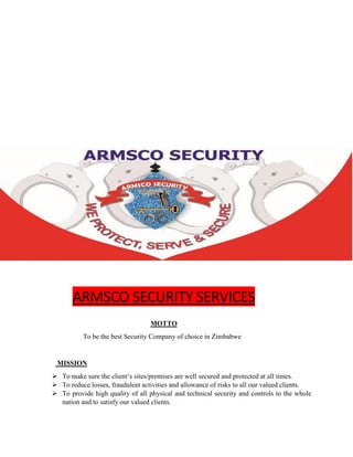 ARMSCO SECURITY SERVICES
MOTTO
To be the best Security Company of choice in Zimbabwe
MISSION
 To make sure the client‘s sites/premises are well secured and protected at all times.
 To reduce losses, fraudulent activities and allowance of risks to all our valued clients.
 To provide high quality of all physical and technical security and controls to the whole
nation and to satisfy our valued clients.
 