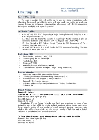 Career Objective:
To obtain a position that will enable me to use my strong organizational skills,
educational background and ability to work well with people and position as a software
program designer in a challenging environment that utilizes team-work effort for researching,
learning, testing and developing new high-tech products.
Academic Profile:
 M.Tech (CSE) from AMC Engineering College, Bannerghatta road, Bangalore in 2015
VTU, Belgaum university with 74.45%.
 B.E (ISE) from Sri Siddhartha Institute of Technology, Marlur, Tumkur in 2012 an
autonomous Institution under the ambit of VTU, Belgaum university with 7.88(CGPA).
 12th
from Sarvodaya PU College, Horpet, Tumkur in 2008 Department of Pre -
University Education with 61%.
 10th
from BMES school, B.H.Road, Tumkur in 2006, Karnataka Secondary Education
Examination Board with 76.48%.
Professional Skills:
 Programming Languages: C, C++, JAVA, J2EE, Android(basics).
 Web designing: HTML, JavaScript
 Tools: Eclipse IDE, Android Studio
 Database:MySQL, Oracle
 Operating Systems: Windows, Linux, Ubuntu
 Area of interest: Software developer, Design/Testing, Networking
Program attended:
 Trained JAVA, J2EE at ISM Institute.
 Attended placement recruitment training, conducted by ASK.
 Underwent Soft Skills Program (a Infosys initiative).
 Personality development program.
 Attended workshop of pre-campus Recruitment Training, Conducted by
Solutionz 360.
Project Profile:
Academic Project:
“HONEY ANT BASED CO-OPERATIVE DATA ACCUMULATION USING WSN”.
Front end: Java 1.6 or higher (jdk 1.6)
Tool: IDE Eclipse 3.7
Back end: Ms Access
Description: Wireless Sensor Networks have found wide acceptance in a range of user
application, due to their ability to monitor ambient conditions without human supervisions.
These networks consist of large number of densely deployed, low-cost, low-power using
wireless links. The storage problem can be resolved by the introduction of Ant Agents and
Replets act as extended storage for other sensors in the network.
Chaitranjali.H
Email: chaitranjalih@gmail.com
Mobile: 9620722562
 