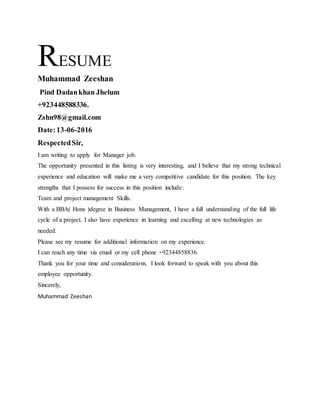 RESUME
Muhammad Zeeshan
Pind Dadankhan Jhelum
+923448588336.
Zshn98@gmail.com
Date:13-06-2016
RespectedSir,
I am writing to apply for Manager job.
The opportunity presented in this listing is very interesting, and I believe that my strong technical
experience and education will make me a very competitive candidate for this position. The key
strengths that I possess for success in this position include:
Team and project management Skills.
With a BBA( Hons )degree in Business Management, I have a full understanding of the full life
cycle of a project. I also have experience in learning and excelling at new technologies as
needed.
Please see my resume for additional information on my experience.
I can reach any time via email or my cell phone +92344858836.
Thank you for your time and considerations. I look forward to speak with you about this
employee opportunity.
Sincerely,
Muhammad Zeeshan
 