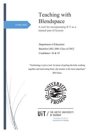 15 May 2015
Teaching with
Blendspace
A tool for incorporating ICT as a
natural part of lessons
Kandidat 36 & 55
UNIVERSITY OF TROMSØ
“Technology is just a tool. In terms of getting the kids working
together and motivating them, the teacher is the most important.”
Bill Gates
Department of Education
Bachelor LRU-2001 Class of 2012
Candidates: 36 & 55
 