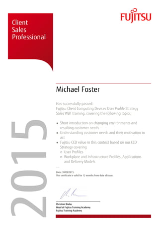 � � �
�
� � �
�
� �
� � �
� �
�
� � �
� �
�
�
� � �
� � �
� � � �
�
�����Client
Sales
Professional
Michael Foster
Has successfully passed:
Fujitsu Client Computing Devices User Profile Strategy
Sales WBT training, covering the following topics:
Short introduction on changing environments and
resulting customer needs
Understanding customer needs and their motivation to
act
Fujitsu CCD value in this context based on our CCD
Strategy covering
User Profiles
Workplace and Infrastructure Profiles, Applications
and Delivery Models
...
Date: 30/09/2015
This certificate is valid for 12 months from date of issue.
Christian Bialas
Head of Fujitsu Training Academy
Fujitsu Training Academy
 