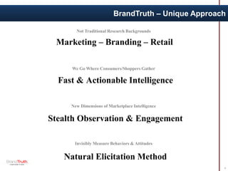 BrandTruth – Unique Approach
4
Not Traditional Research Backgrounds
New Dimensions of Marketplace Intelligence
Invisibly Measure Behaviors & Attitudes
We Go Where Consumers/Shoppers Gather
Marketing – Branding – Retail
Natural Elicitation Method
Stealth Observation & Engagement
Fast & Actionable Intelligence
 