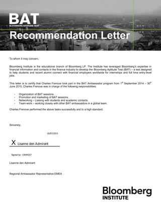 Recommendation Letter
To whom it may concern,
Bloomberg Institute is the educational branch of Bloomberg LP. The Institute has leveraged Bloomberg’s expertise in
financial information and contacts in the finance industry to develop the Bloomberg Aptitude Test (BAT) – a test designed
to help students and recent alumni connect with financial employers worldwide for internships and full time entry-level
jobs.
This letter is to certify that Charles Frenove took part in the BAT Ambassador program from 1
st
September 2014 – 30
th
June 2015. Charles Frenove was in charge of the following responsibilities:
- Organization of BAT sessions.
- Promotion and marketing of BAT sessions.
- Networking – Liaising with students and academic contacts.
- Team-work – working closely with other BAT ambassadors in a global team.
Charles Frenove performed the above tasks successfully and to a high standard.
Sincerely,
16/07/2015
X Lisanne den Admirant
Signed by: 13049257
Lisanne den Admirant
Regional Ambassador Representative EMEA
 