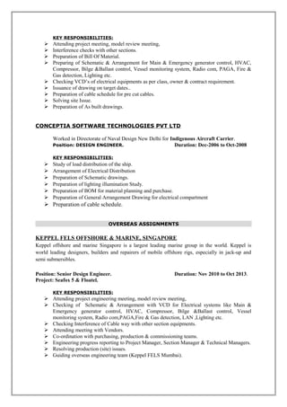 KEY RESPONSIBILITIES:
 Attending project meeting, model review meeting,
 Interference checks with other sections.
 Preparation of Bill Of Material.
 Preparing of Schematic & Arrangement for Main & Emergency generator control, HVAC,
Compressor, Bilge &Ballast control, Vessel monitoring system, Radio com, PAGA, Fire &
Gas detection, Lighting etc.
 Checking VCD’s of electrical equipments as per class, owner & contract requirement.
 Issuance of drawing on target dates..
 Preparation of cable schedule for pre cut cables.
 Solving site Issue.
 Preparation of As built drawings.
CONCEPTIA SOFTWARE TECHNOLOGIES PVT LTD
Worked in Directorate of Naval Design New Delhi for Indigenous Aircraft Carrier.
Position: DESIGN ENGINEER. Duration: Dec-2006 to Oct-2008
KEY RESPONSIBILITIES:
 Study of load distribution of the ship.
 Arrangement of Electrical Distribution
 Preparation of Schematic drawings.
 Preparation of lighting illumination Study.
 Preparation of BOM for material planning and purchase.
 Preparation of General Arrangement Drawing for electrical compartment
 Preparation of cable schedule.
OVERSEAS ASSIGNMENTS
KEPPEL FELS OFFSHORE & MARINE, SINGAPORE
Keppel offshore and marine Singapore is a largest leading marine group in the world. Keppel is
world leading designers, builders and repairers of mobile offshore rigs, especially in jack-up and
semi submersibles.
Position: Senior Design Engineer. Duration: Nov 2010 to Oct 2013.
Project: Seafox 5 & Floatel.
KEY RESPONSIBILITIES:
 Attending project engineering meeting, model review meeting,
 Checking of Schematic & Arrangement with VCD for Electrical systems like Main &
Emergency generator control, HVAC, Compressor, Bilge &Ballast control, Vessel
monitoring system, Radio com,PAGA,Fire & Gas detection, LAN ,Lighting etc.
 Checking Interference of Cable way with other section equipments.
 Attending meeting with Vendors.
 Co-ordination with purchasing, production & commissioning teams.
 Engineering progress reporting to Project Manager, Section Manager & Technical Managers.
 Resolving production (site) issues.
 Guiding overseas engineering team (Keppel FELS Mumbai).
 