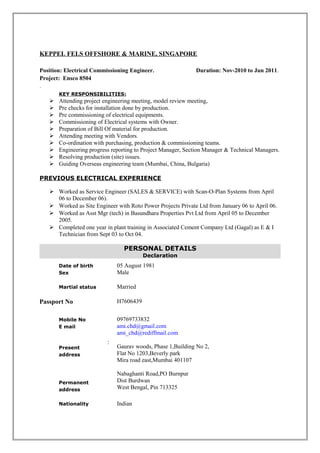 KEPPEL FELS OFFSHORE & MARINE, SINGAPORE
Position: Electrical Commissioning Engineer. Duration: Nov-2010 to Jun 2011.
Project: Ensco 8504
.
KEY RESPONSIBILITIES:
 Attending project engineering meeting, model review meeting,
 Pre checks for installation done by production.
 Pre commissioning of electrical equipments.
 Commissioning of Electrical systems with Owner.
 Preparation of Bill Of material for production.
 Attending meeting with Vendors.
 Co-ordination with purchasing, production & commissioning teams.
 Engineering progress reporting to Project Manager, Section Manager & Technical Managers.
 Resolving production (site) issues.
 Guiding Overseas engineering team (Mumbai, China, Bulgaria)
PREVIOUS ELECTRICAL EXPERIENCE
 Worked as Service Engineer (SALES & SERVICE) with Scan-O-Plan Systems from April
06 to December 06).
 Worked as Site Engineer with Roto Power Projects Private Ltd from January 06 to April 06.
 Worked as Asst Mgr (tech) in Basundhara Properties Pvt Ltd from April 05 to December
2005.
 Completed one year in plant training in Associated Cement Company Ltd (Gagal) as E & I
Technician from Sept 03 to Oct 04.
PERSONAL DETAILS
Declaration
Date of birth
Sex
05 August 1981
Male
Martial status Married
Passport No H7606439
Mobile No
E mail
Present
address
Permanent
address
:
09769733832
ami.chd@gmail.com
ami_chd@rediffmail.com
Gaurav woods, Phase 1,Building No 2,
Flat No 1203,Beverly park
Mira road east,Mumbai 401107
Nabaghanti Road,PO Burnpur
Dist Burdwan
West Bengal, Pin 713325
Nationality Indian
 